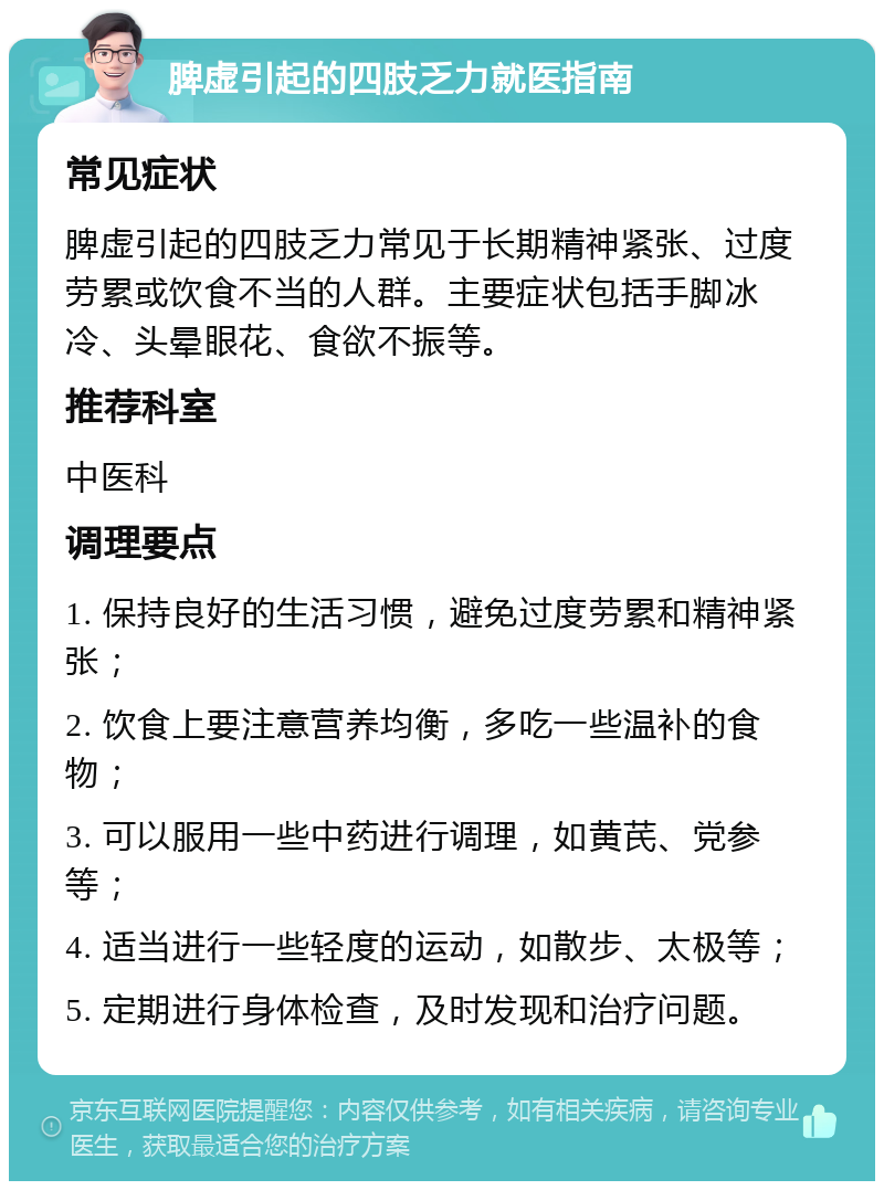 脾虚引起的四肢乏力就医指南 常见症状 脾虚引起的四肢乏力常见于长期精神紧张、过度劳累或饮食不当的人群。主要症状包括手脚冰冷、头晕眼花、食欲不振等。 推荐科室 中医科 调理要点 1. 保持良好的生活习惯，避免过度劳累和精神紧张； 2. 饮食上要注意营养均衡，多吃一些温补的食物； 3. 可以服用一些中药进行调理，如黄芪、党参等； 4. 适当进行一些轻度的运动，如散步、太极等； 5. 定期进行身体检查，及时发现和治疗问题。