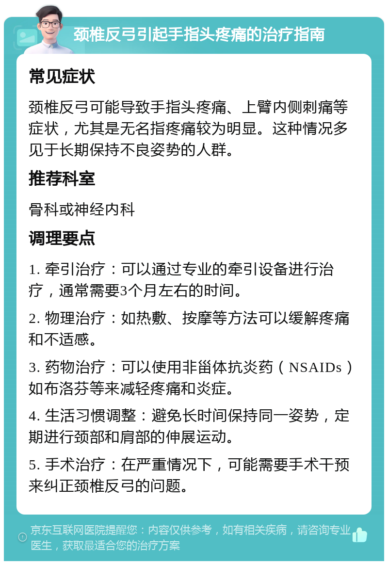 颈椎反弓引起手指头疼痛的治疗指南 常见症状 颈椎反弓可能导致手指头疼痛、上臂内侧刺痛等症状，尤其是无名指疼痛较为明显。这种情况多见于长期保持不良姿势的人群。 推荐科室 骨科或神经内科 调理要点 1. 牵引治疗：可以通过专业的牵引设备进行治疗，通常需要3个月左右的时间。 2. 物理治疗：如热敷、按摩等方法可以缓解疼痛和不适感。 3. 药物治疗：可以使用非甾体抗炎药（NSAIDs）如布洛芬等来减轻疼痛和炎症。 4. 生活习惯调整：避免长时间保持同一姿势，定期进行颈部和肩部的伸展运动。 5. 手术治疗：在严重情况下，可能需要手术干预来纠正颈椎反弓的问题。