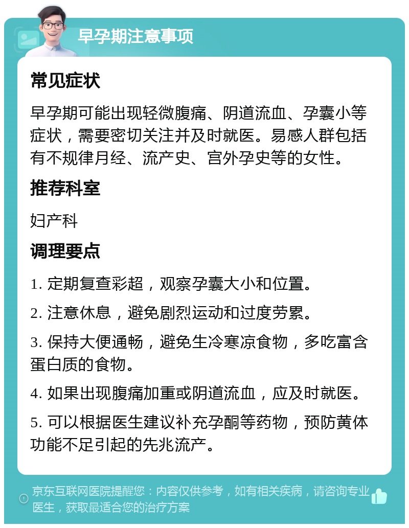 早孕期注意事项 常见症状 早孕期可能出现轻微腹痛、阴道流血、孕囊小等症状，需要密切关注并及时就医。易感人群包括有不规律月经、流产史、宫外孕史等的女性。 推荐科室 妇产科 调理要点 1. 定期复查彩超，观察孕囊大小和位置。 2. 注意休息，避免剧烈运动和过度劳累。 3. 保持大便通畅，避免生冷寒凉食物，多吃富含蛋白质的食物。 4. 如果出现腹痛加重或阴道流血，应及时就医。 5. 可以根据医生建议补充孕酮等药物，预防黄体功能不足引起的先兆流产。