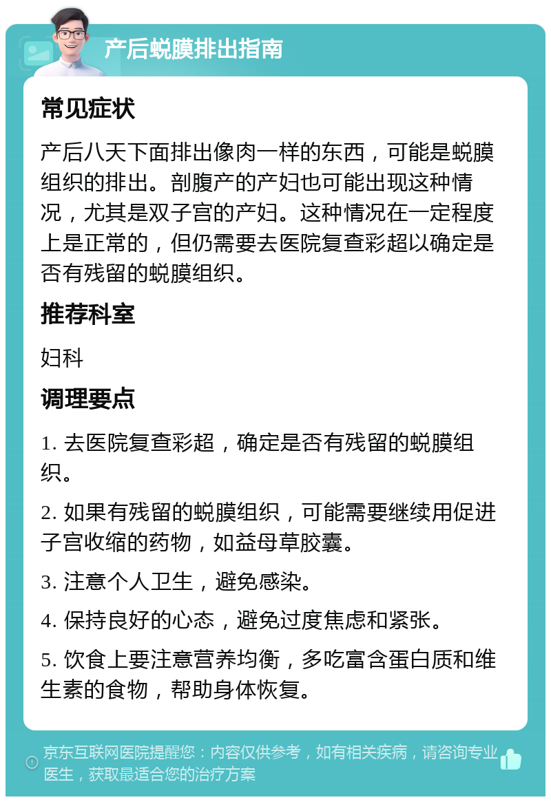 产后蜕膜排出指南 常见症状 产后八天下面排出像肉一样的东西，可能是蜕膜组织的排出。剖腹产的产妇也可能出现这种情况，尤其是双子宫的产妇。这种情况在一定程度上是正常的，但仍需要去医院复查彩超以确定是否有残留的蜕膜组织。 推荐科室 妇科 调理要点 1. 去医院复查彩超，确定是否有残留的蜕膜组织。 2. 如果有残留的蜕膜组织，可能需要继续用促进子宫收缩的药物，如益母草胶囊。 3. 注意个人卫生，避免感染。 4. 保持良好的心态，避免过度焦虑和紧张。 5. 饮食上要注意营养均衡，多吃富含蛋白质和维生素的食物，帮助身体恢复。