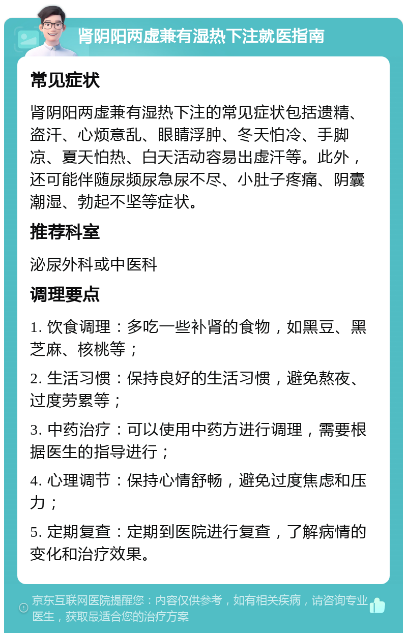 肾阴阳两虚兼有湿热下注就医指南 常见症状 肾阴阳两虚兼有湿热下注的常见症状包括遗精、盗汗、心烦意乱、眼睛浮肿、冬天怕冷、手脚凉、夏天怕热、白天活动容易出虚汗等。此外，还可能伴随尿频尿急尿不尽、小肚子疼痛、阴囊潮湿、勃起不坚等症状。 推荐科室 泌尿外科或中医科 调理要点 1. 饮食调理：多吃一些补肾的食物，如黑豆、黑芝麻、核桃等； 2. 生活习惯：保持良好的生活习惯，避免熬夜、过度劳累等； 3. 中药治疗：可以使用中药方进行调理，需要根据医生的指导进行； 4. 心理调节：保持心情舒畅，避免过度焦虑和压力； 5. 定期复查：定期到医院进行复查，了解病情的变化和治疗效果。