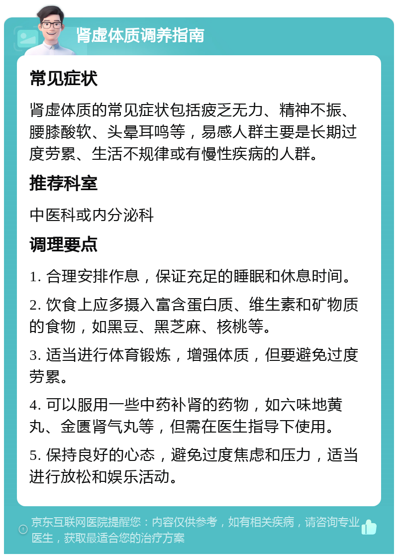 肾虚体质调养指南 常见症状 肾虚体质的常见症状包括疲乏无力、精神不振、腰膝酸软、头晕耳鸣等，易感人群主要是长期过度劳累、生活不规律或有慢性疾病的人群。 推荐科室 中医科或内分泌科 调理要点 1. 合理安排作息，保证充足的睡眠和休息时间。 2. 饮食上应多摄入富含蛋白质、维生素和矿物质的食物，如黑豆、黑芝麻、核桃等。 3. 适当进行体育锻炼，增强体质，但要避免过度劳累。 4. 可以服用一些中药补肾的药物，如六味地黄丸、金匮肾气丸等，但需在医生指导下使用。 5. 保持良好的心态，避免过度焦虑和压力，适当进行放松和娱乐活动。