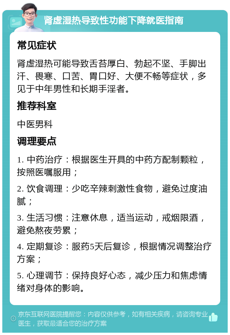 肾虚湿热导致性功能下降就医指南 常见症状 肾虚湿热可能导致舌苔厚白、勃起不坚、手脚出汗、畏寒、口苦、胃口好、大便不畅等症状，多见于中年男性和长期手淫者。 推荐科室 中医男科 调理要点 1. 中药治疗：根据医生开具的中药方配制颗粒，按照医嘱服用； 2. 饮食调理：少吃辛辣刺激性食物，避免过度油腻； 3. 生活习惯：注意休息，适当运动，戒烟限酒，避免熬夜劳累； 4. 定期复诊：服药5天后复诊，根据情况调整治疗方案； 5. 心理调节：保持良好心态，减少压力和焦虑情绪对身体的影响。