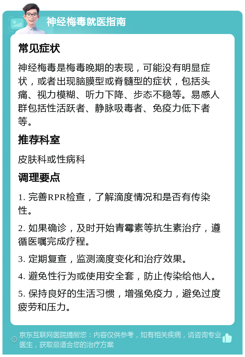 神经梅毒就医指南 常见症状 神经梅毒是梅毒晚期的表现，可能没有明显症状，或者出现脑膜型或脊髓型的症状，包括头痛、视力模糊、听力下降、步态不稳等。易感人群包括性活跃者、静脉吸毒者、免疫力低下者等。 推荐科室 皮肤科或性病科 调理要点 1. 完善RPR检查，了解滴度情况和是否有传染性。 2. 如果确诊，及时开始青霉素等抗生素治疗，遵循医嘱完成疗程。 3. 定期复查，监测滴度变化和治疗效果。 4. 避免性行为或使用安全套，防止传染给他人。 5. 保持良好的生活习惯，增强免疫力，避免过度疲劳和压力。