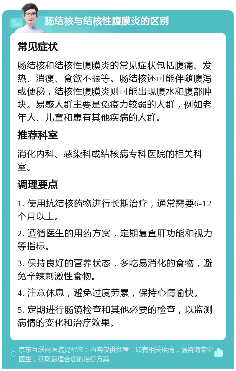 肠结核与结核性腹膜炎的区别 常见症状 肠结核和结核性腹膜炎的常见症状包括腹痛、发热、消瘦、食欲不振等。肠结核还可能伴随腹泻或便秘，结核性腹膜炎则可能出现腹水和腹部肿块。易感人群主要是免疫力较弱的人群，例如老年人、儿童和患有其他疾病的人群。 推荐科室 消化内科、感染科或结核病专科医院的相关科室。 调理要点 1. 使用抗结核药物进行长期治疗，通常需要6-12个月以上。 2. 遵循医生的用药方案，定期复查肝功能和视力等指标。 3. 保持良好的营养状态，多吃易消化的食物，避免辛辣刺激性食物。 4. 注意休息，避免过度劳累，保持心情愉快。 5. 定期进行肠镜检查和其他必要的检查，以监测病情的变化和治疗效果。