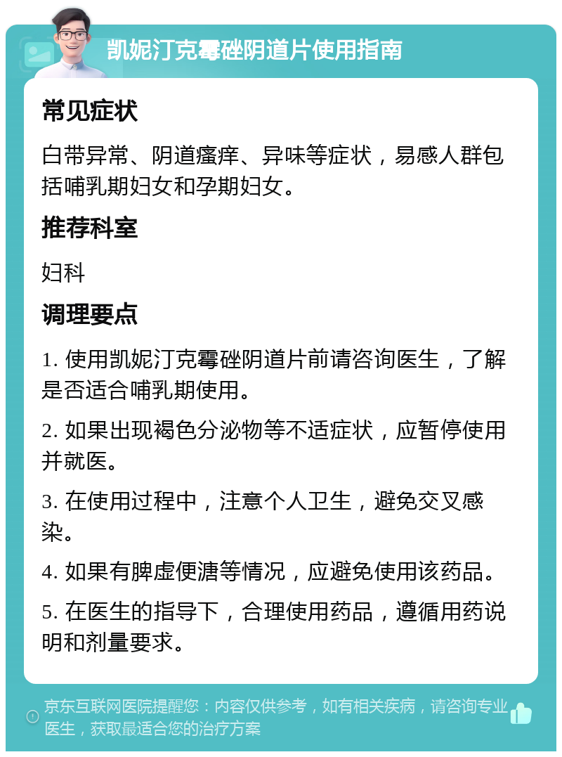 凯妮汀克霉䂳阴道片使用指南 常见症状 白带异常、阴道瘙痒、异味等症状，易感人群包括哺乳期妇女和孕期妇女。 推荐科室 妇科 调理要点 1. 使用凯妮汀克霉䂳阴道片前请咨询医生，了解是否适合哺乳期使用。 2. 如果出现褐色分泌物等不适症状，应暂停使用并就医。 3. 在使用过程中，注意个人卫生，避免交叉感染。 4. 如果有脾虚便溏等情况，应避免使用该药品。 5. 在医生的指导下，合理使用药品，遵循用药说明和剂量要求。