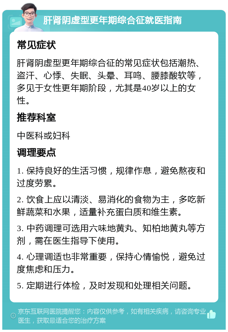 肝肾阴虚型更年期综合征就医指南 常见症状 肝肾阴虚型更年期综合征的常见症状包括潮热、盗汗、心悸、失眠、头晕、耳鸣、腰膝酸软等，多见于女性更年期阶段，尤其是40岁以上的女性。 推荐科室 中医科或妇科 调理要点 1. 保持良好的生活习惯，规律作息，避免熬夜和过度劳累。 2. 饮食上应以清淡、易消化的食物为主，多吃新鲜蔬菜和水果，适量补充蛋白质和维生素。 3. 中药调理可选用六味地黄丸、知柏地黄丸等方剂，需在医生指导下使用。 4. 心理调适也非常重要，保持心情愉悦，避免过度焦虑和压力。 5. 定期进行体检，及时发现和处理相关问题。