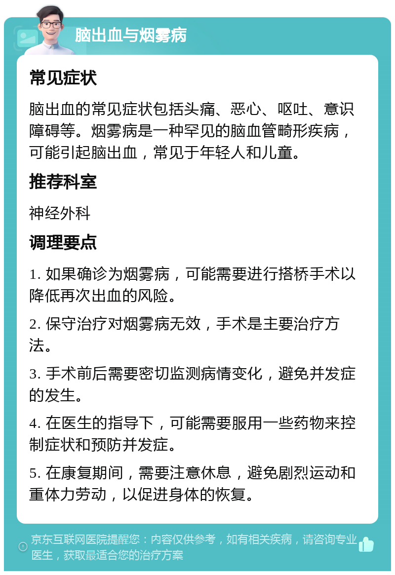 脑出血与烟雾病 常见症状 脑出血的常见症状包括头痛、恶心、呕吐、意识障碍等。烟雾病是一种罕见的脑血管畸形疾病，可能引起脑出血，常见于年轻人和儿童。 推荐科室 神经外科 调理要点 1. 如果确诊为烟雾病，可能需要进行搭桥手术以降低再次出血的风险。 2. 保守治疗对烟雾病无效，手术是主要治疗方法。 3. 手术前后需要密切监测病情变化，避免并发症的发生。 4. 在医生的指导下，可能需要服用一些药物来控制症状和预防并发症。 5. 在康复期间，需要注意休息，避免剧烈运动和重体力劳动，以促进身体的恢复。