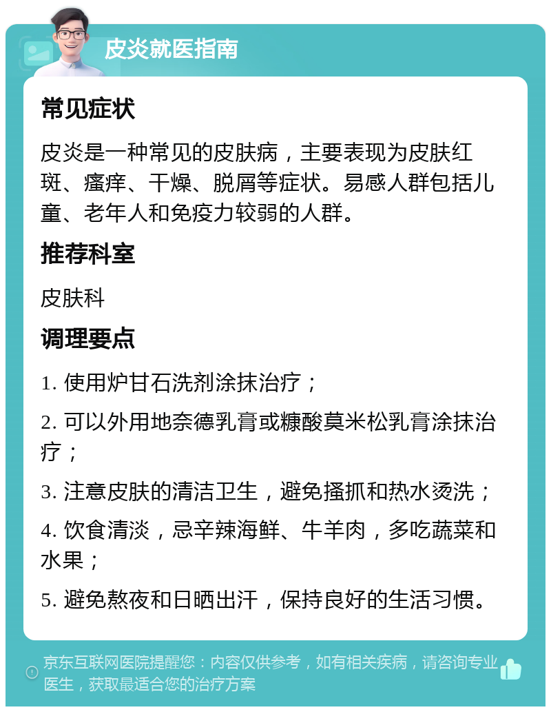 皮炎就医指南 常见症状 皮炎是一种常见的皮肤病，主要表现为皮肤红斑、瘙痒、干燥、脱屑等症状。易感人群包括儿童、老年人和免疫力较弱的人群。 推荐科室 皮肤科 调理要点 1. 使用炉甘石洗剂涂抹治疗； 2. 可以外用地奈德乳膏或糠酸莫米松乳膏涂抹治疗； 3. 注意皮肤的清洁卫生，避免搔抓和热水烫洗； 4. 饮食清淡，忌辛辣海鲜、牛羊肉，多吃蔬菜和水果； 5. 避免熬夜和日晒出汗，保持良好的生活习惯。