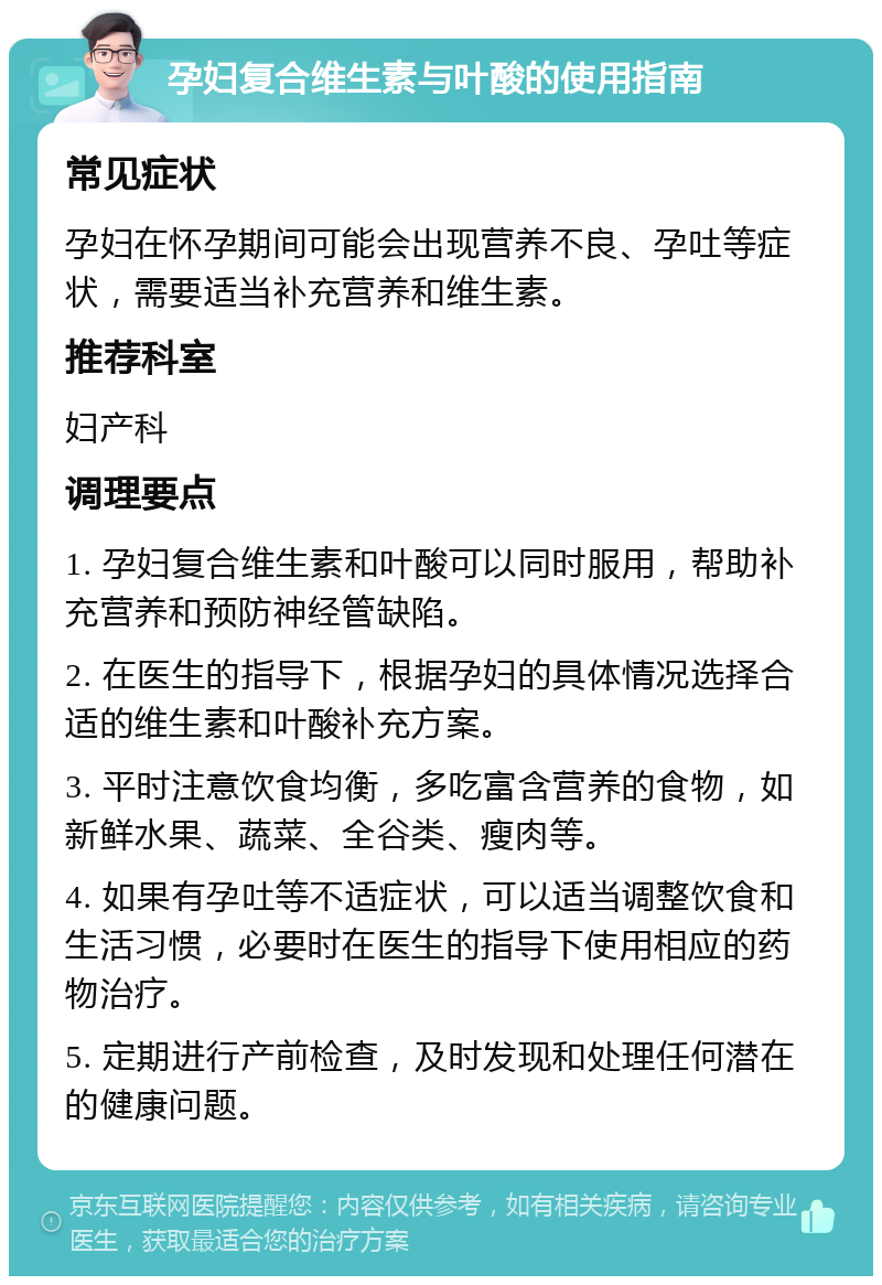 孕妇复合维生素与叶酸的使用指南 常见症状 孕妇在怀孕期间可能会出现营养不良、孕吐等症状，需要适当补充营养和维生素。 推荐科室 妇产科 调理要点 1. 孕妇复合维生素和叶酸可以同时服用，帮助补充营养和预防神经管缺陷。 2. 在医生的指导下，根据孕妇的具体情况选择合适的维生素和叶酸补充方案。 3. 平时注意饮食均衡，多吃富含营养的食物，如新鲜水果、蔬菜、全谷类、瘦肉等。 4. 如果有孕吐等不适症状，可以适当调整饮食和生活习惯，必要时在医生的指导下使用相应的药物治疗。 5. 定期进行产前检查，及时发现和处理任何潜在的健康问题。