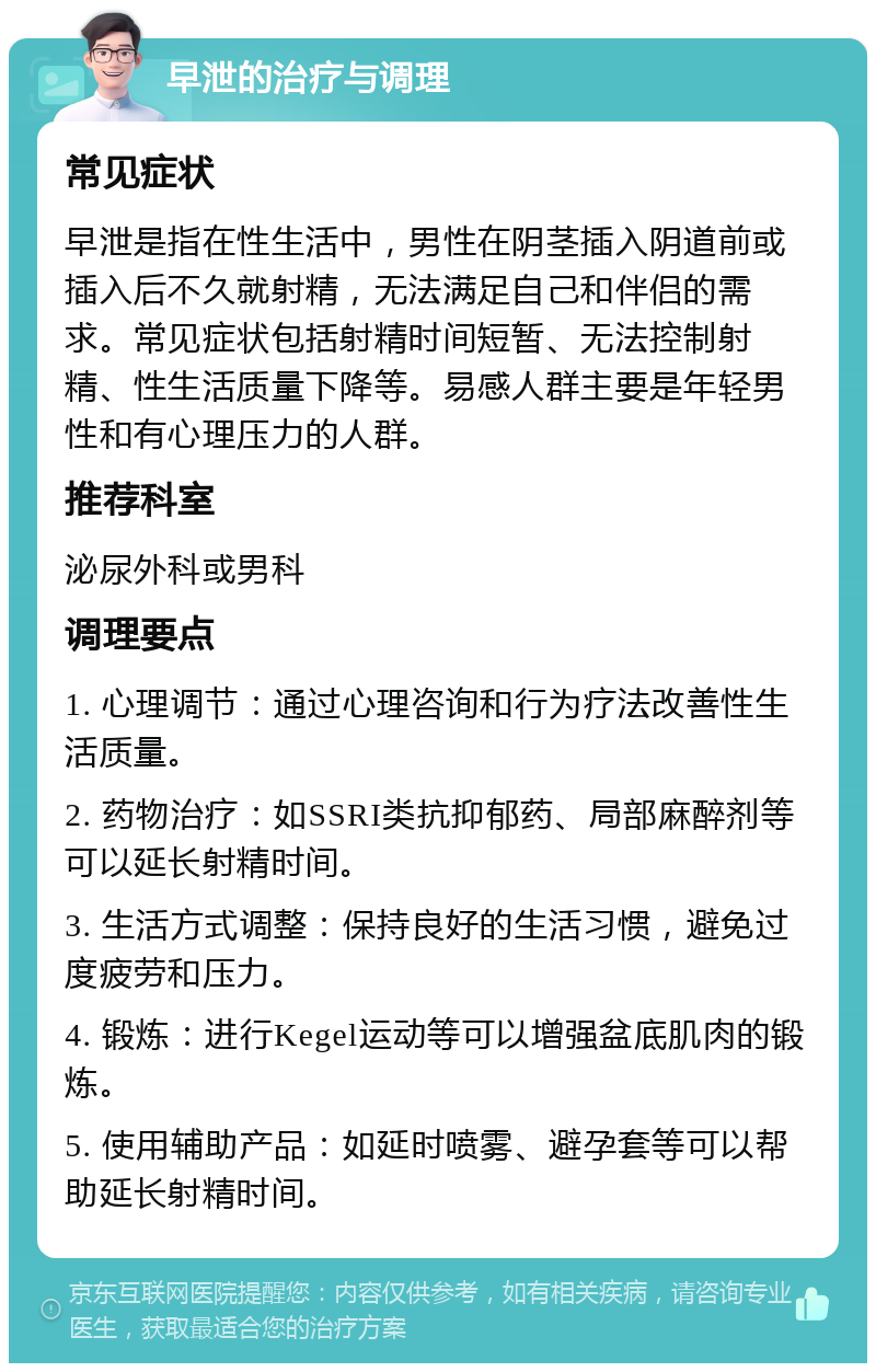 早泄的治疗与调理 常见症状 早泄是指在性生活中，男性在阴茎插入阴道前或插入后不久就射精，无法满足自己和伴侣的需求。常见症状包括射精时间短暂、无法控制射精、性生活质量下降等。易感人群主要是年轻男性和有心理压力的人群。 推荐科室 泌尿外科或男科 调理要点 1. 心理调节：通过心理咨询和行为疗法改善性生活质量。 2. 药物治疗：如SSRI类抗抑郁药、局部麻醉剂等可以延长射精时间。 3. 生活方式调整：保持良好的生活习惯，避免过度疲劳和压力。 4. 锻炼：进行Kegel运动等可以增强盆底肌肉的锻炼。 5. 使用辅助产品：如延时喷雾、避孕套等可以帮助延长射精时间。