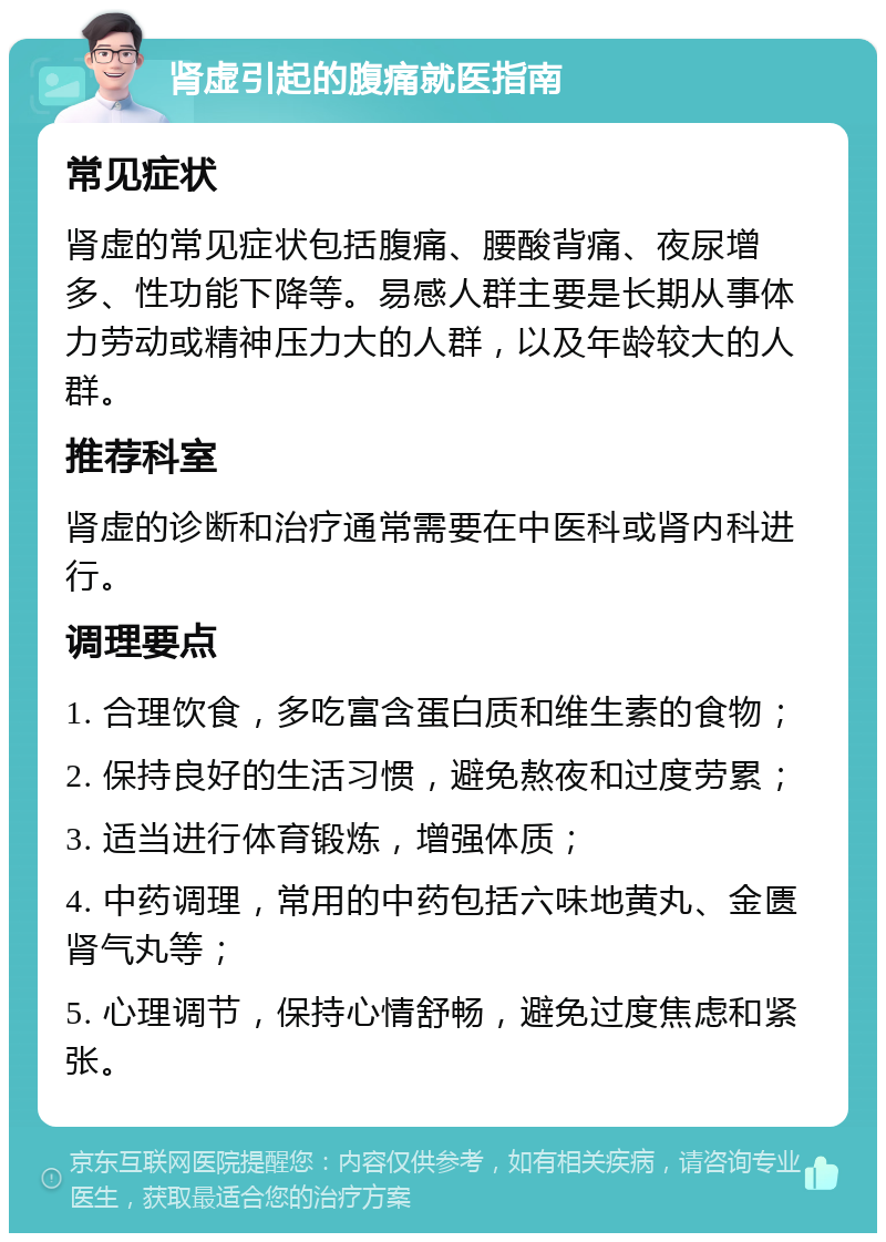 肾虚引起的腹痛就医指南 常见症状 肾虚的常见症状包括腹痛、腰酸背痛、夜尿增多、性功能下降等。易感人群主要是长期从事体力劳动或精神压力大的人群，以及年龄较大的人群。 推荐科室 肾虚的诊断和治疗通常需要在中医科或肾内科进行。 调理要点 1. 合理饮食，多吃富含蛋白质和维生素的食物； 2. 保持良好的生活习惯，避免熬夜和过度劳累； 3. 适当进行体育锻炼，增强体质； 4. 中药调理，常用的中药包括六味地黄丸、金匮肾气丸等； 5. 心理调节，保持心情舒畅，避免过度焦虑和紧张。