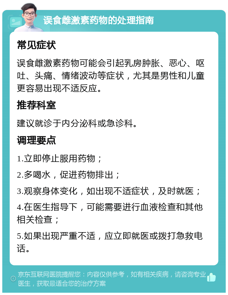 误食雌激素药物的处理指南 常见症状 误食雌激素药物可能会引起乳房肿胀、恶心、呕吐、头痛、情绪波动等症状，尤其是男性和儿童更容易出现不适反应。 推荐科室 建议就诊于内分泌科或急诊科。 调理要点 1.立即停止服用药物； 2.多喝水，促进药物排出； 3.观察身体变化，如出现不适症状，及时就医； 4.在医生指导下，可能需要进行血液检查和其他相关检查； 5.如果出现严重不适，应立即就医或拨打急救电话。