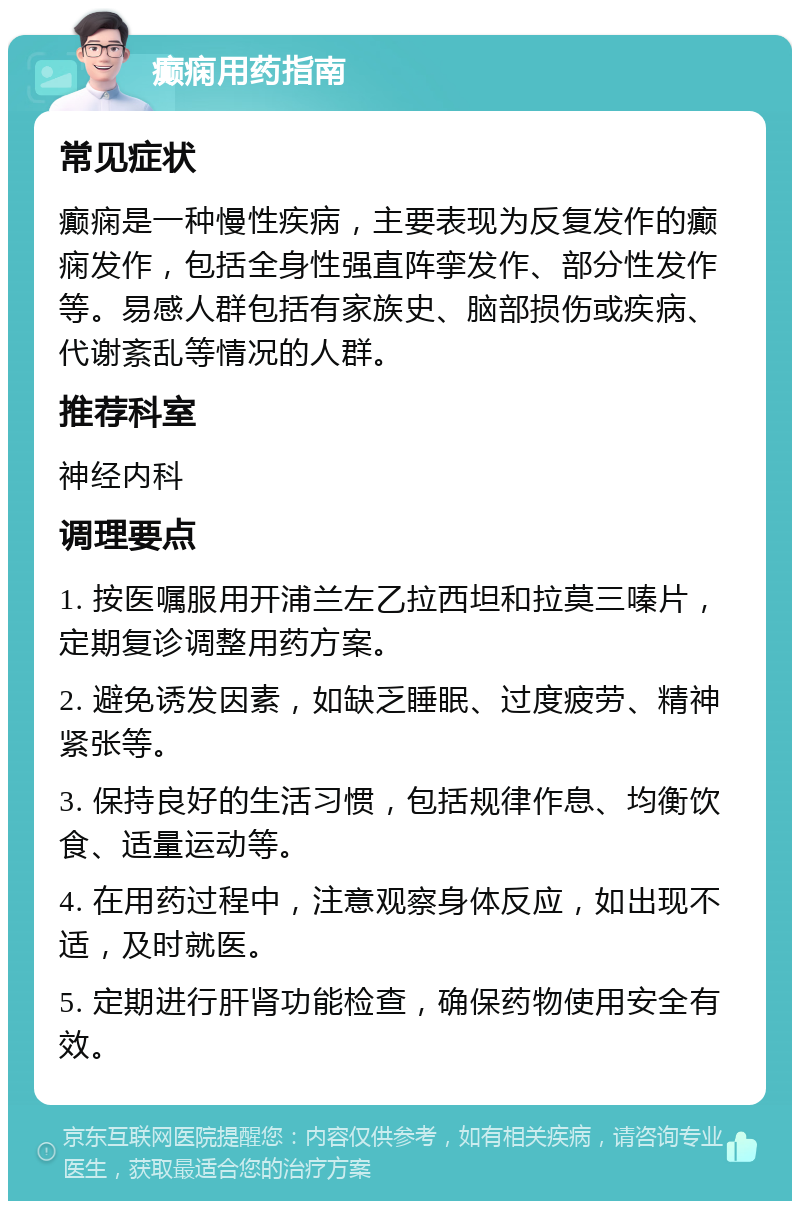 癫痫用药指南 常见症状 癫痫是一种慢性疾病，主要表现为反复发作的癫痫发作，包括全身性强直阵挛发作、部分性发作等。易感人群包括有家族史、脑部损伤或疾病、代谢紊乱等情况的人群。 推荐科室 神经内科 调理要点 1. 按医嘱服用开浦兰左乙拉西坦和拉莫三嗪片，定期复诊调整用药方案。 2. 避免诱发因素，如缺乏睡眠、过度疲劳、精神紧张等。 3. 保持良好的生活习惯，包括规律作息、均衡饮食、适量运动等。 4. 在用药过程中，注意观察身体反应，如出现不适，及时就医。 5. 定期进行肝肾功能检查，确保药物使用安全有效。