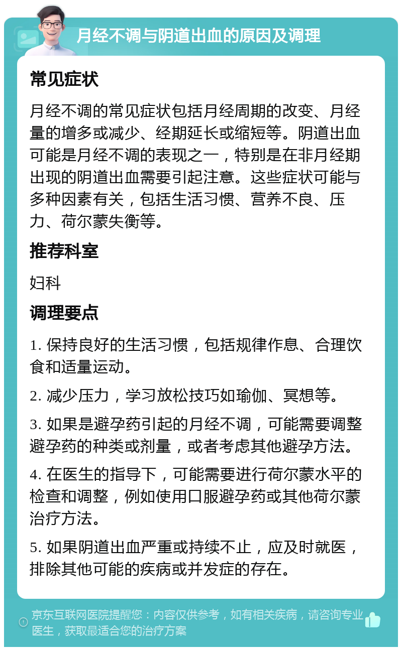 月经不调与阴道出血的原因及调理 常见症状 月经不调的常见症状包括月经周期的改变、月经量的增多或减少、经期延长或缩短等。阴道出血可能是月经不调的表现之一，特别是在非月经期出现的阴道出血需要引起注意。这些症状可能与多种因素有关，包括生活习惯、营养不良、压力、荷尔蒙失衡等。 推荐科室 妇科 调理要点 1. 保持良好的生活习惯，包括规律作息、合理饮食和适量运动。 2. 减少压力，学习放松技巧如瑜伽、冥想等。 3. 如果是避孕药引起的月经不调，可能需要调整避孕药的种类或剂量，或者考虑其他避孕方法。 4. 在医生的指导下，可能需要进行荷尔蒙水平的检查和调整，例如使用口服避孕药或其他荷尔蒙治疗方法。 5. 如果阴道出血严重或持续不止，应及时就医，排除其他可能的疾病或并发症的存在。