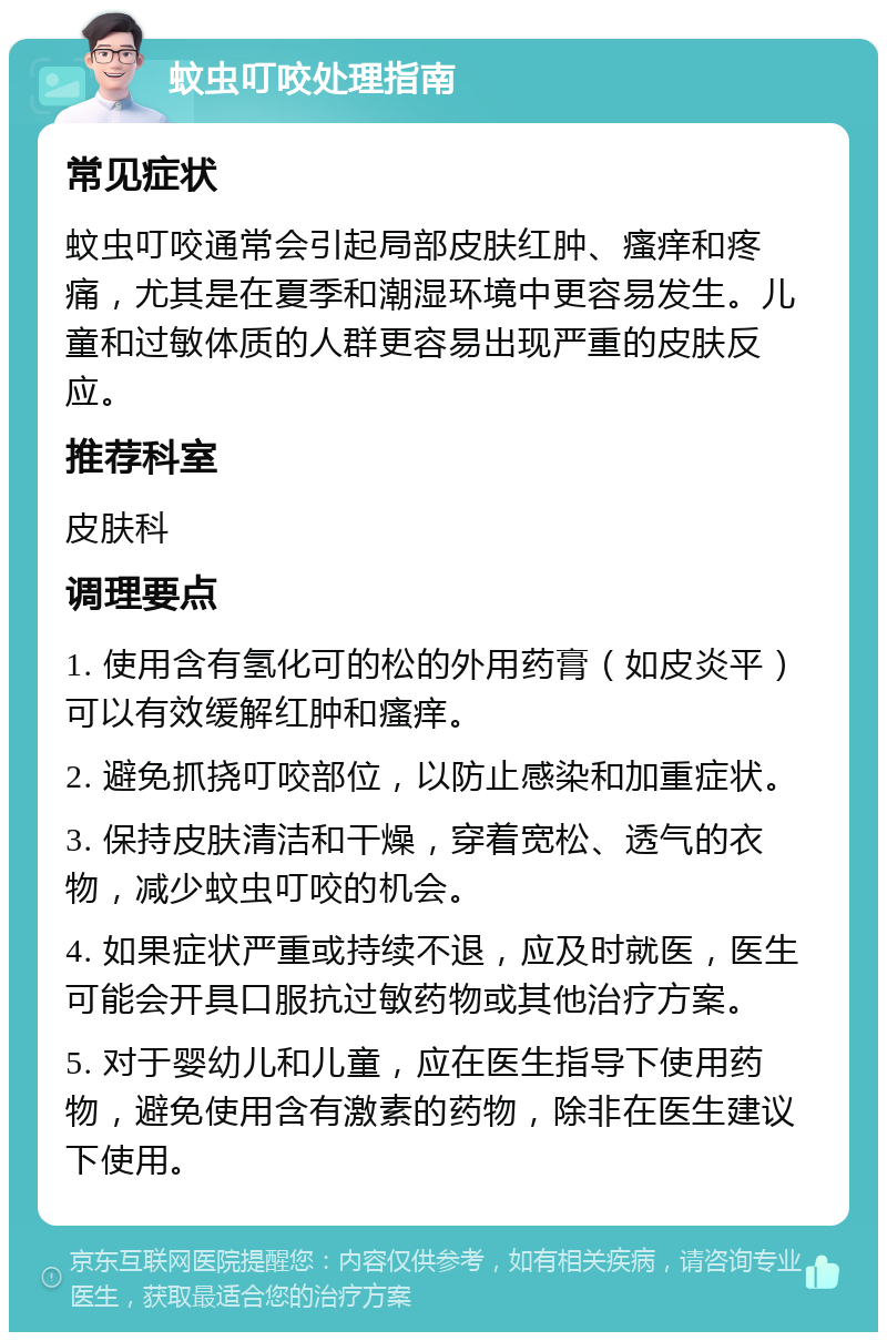 蚊虫叮咬处理指南 常见症状 蚊虫叮咬通常会引起局部皮肤红肿、瘙痒和疼痛，尤其是在夏季和潮湿环境中更容易发生。儿童和过敏体质的人群更容易出现严重的皮肤反应。 推荐科室 皮肤科 调理要点 1. 使用含有氢化可的松的外用药膏（如皮炎平）可以有效缓解红肿和瘙痒。 2. 避免抓挠叮咬部位，以防止感染和加重症状。 3. 保持皮肤清洁和干燥，穿着宽松、透气的衣物，减少蚊虫叮咬的机会。 4. 如果症状严重或持续不退，应及时就医，医生可能会开具口服抗过敏药物或其他治疗方案。 5. 对于婴幼儿和儿童，应在医生指导下使用药物，避免使用含有激素的药物，除非在医生建议下使用。