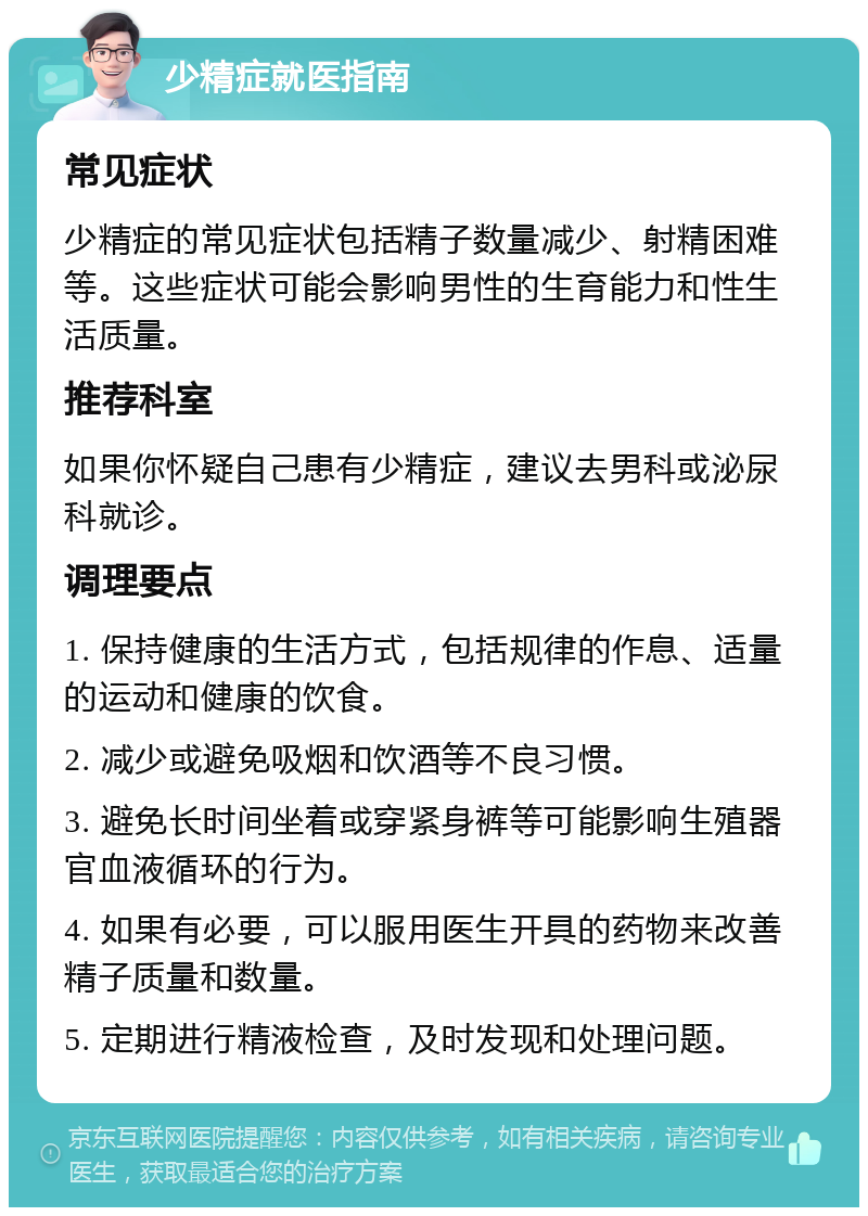 少精症就医指南 常见症状 少精症的常见症状包括精子数量减少、射精困难等。这些症状可能会影响男性的生育能力和性生活质量。 推荐科室 如果你怀疑自己患有少精症，建议去男科或泌尿科就诊。 调理要点 1. 保持健康的生活方式，包括规律的作息、适量的运动和健康的饮食。 2. 减少或避免吸烟和饮酒等不良习惯。 3. 避免长时间坐着或穿紧身裤等可能影响生殖器官血液循环的行为。 4. 如果有必要，可以服用医生开具的药物来改善精子质量和数量。 5. 定期进行精液检查，及时发现和处理问题。