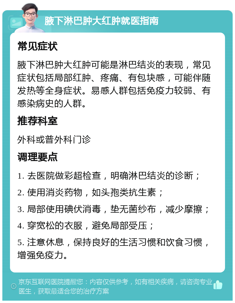 腋下淋巴肿大红肿就医指南 常见症状 腋下淋巴肿大红肿可能是淋巴结炎的表现，常见症状包括局部红肿、疼痛、有包块感，可能伴随发热等全身症状。易感人群包括免疫力较弱、有感染病史的人群。 推荐科室 外科或普外科门诊 调理要点 1. 去医院做彩超检查，明确淋巴结炎的诊断； 2. 使用消炎药物，如头孢类抗生素； 3. 局部使用碘伏消毒，垫无菌纱布，减少摩擦； 4. 穿宽松的衣服，避免局部受压； 5. 注意休息，保持良好的生活习惯和饮食习惯，增强免疫力。