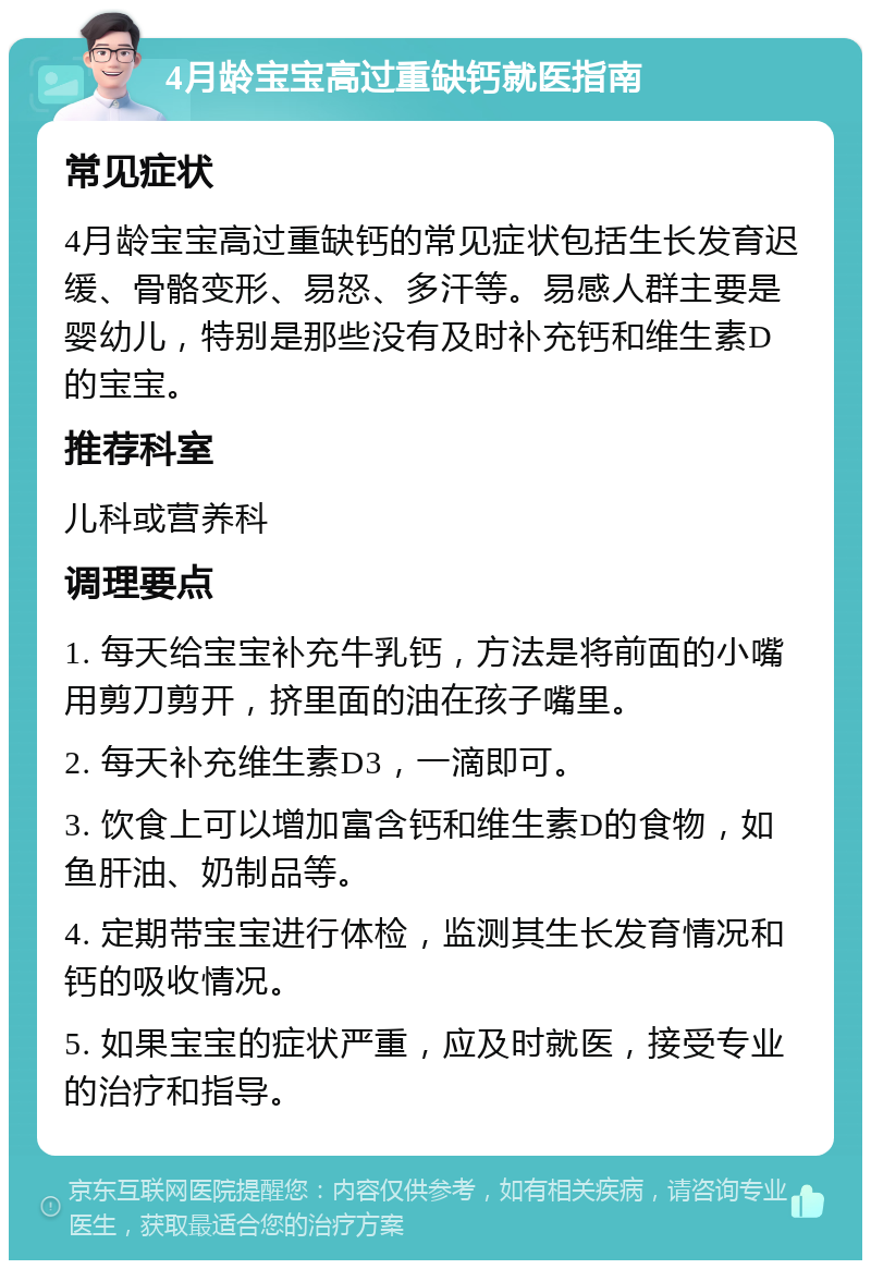 4月龄宝宝高过重缺钙就医指南 常见症状 4月龄宝宝高过重缺钙的常见症状包括生长发育迟缓、骨骼变形、易怒、多汗等。易感人群主要是婴幼儿，特别是那些没有及时补充钙和维生素D的宝宝。 推荐科室 儿科或营养科 调理要点 1. 每天给宝宝补充牛乳钙，方法是将前面的小嘴用剪刀剪开，挤里面的油在孩子嘴里。 2. 每天补充维生素D3，一滴即可。 3. 饮食上可以增加富含钙和维生素D的食物，如鱼肝油、奶制品等。 4. 定期带宝宝进行体检，监测其生长发育情况和钙的吸收情况。 5. 如果宝宝的症状严重，应及时就医，接受专业的治疗和指导。