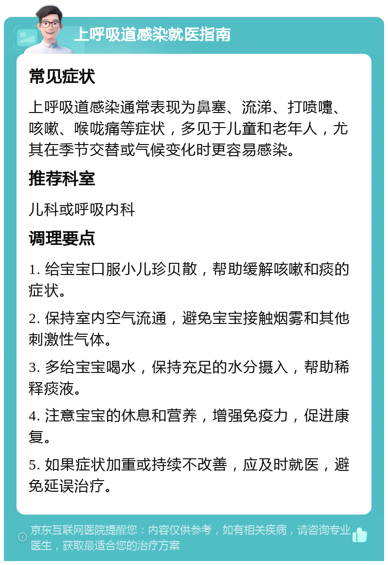 上呼吸道感染就医指南 常见症状 上呼吸道感染通常表现为鼻塞、流涕、打喷嚏、咳嗽、喉咙痛等症状，多见于儿童和老年人，尤其在季节交替或气候变化时更容易感染。 推荐科室 儿科或呼吸内科 调理要点 1. 给宝宝口服小儿珍贝散，帮助缓解咳嗽和痰的症状。 2. 保持室内空气流通，避免宝宝接触烟雾和其他刺激性气体。 3. 多给宝宝喝水，保持充足的水分摄入，帮助稀释痰液。 4. 注意宝宝的休息和营养，增强免疫力，促进康复。 5. 如果症状加重或持续不改善，应及时就医，避免延误治疗。