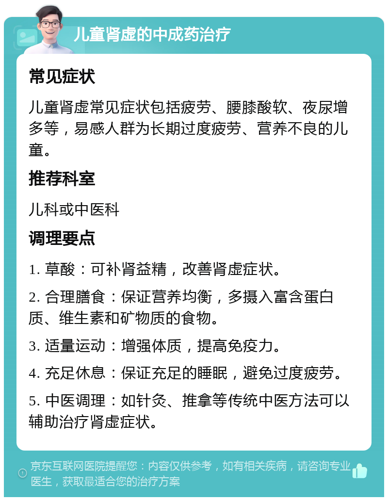 儿童肾虚的中成药治疗 常见症状 儿童肾虚常见症状包括疲劳、腰膝酸软、夜尿增多等，易感人群为长期过度疲劳、营养不良的儿童。 推荐科室 儿科或中医科 调理要点 1. 草酸：可补肾益精，改善肾虚症状。 2. 合理膳食：保证营养均衡，多摄入富含蛋白质、维生素和矿物质的食物。 3. 适量运动：增强体质，提高免疫力。 4. 充足休息：保证充足的睡眠，避免过度疲劳。 5. 中医调理：如针灸、推拿等传统中医方法可以辅助治疗肾虚症状。