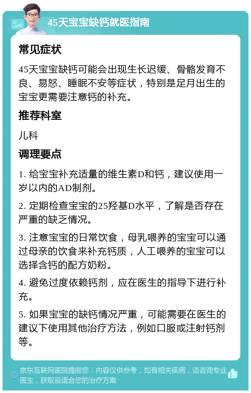 45天宝宝缺钙就医指南 常见症状 45天宝宝缺钙可能会出现生长迟缓、骨骼发育不良、易怒、睡眠不安等症状，特别是足月出生的宝宝更需要注意钙的补充。 推荐科室 儿科 调理要点 1. 给宝宝补充适量的维生素D和钙，建议使用一岁以内的AD制剂。 2. 定期检查宝宝的25羟基D水平，了解是否存在严重的缺乏情况。 3. 注意宝宝的日常饮食，母乳喂养的宝宝可以通过母亲的饮食来补充钙质，人工喂养的宝宝可以选择含钙的配方奶粉。 4. 避免过度依赖钙剂，应在医生的指导下进行补充。 5. 如果宝宝的缺钙情况严重，可能需要在医生的建议下使用其他治疗方法，例如口服或注射钙剂等。