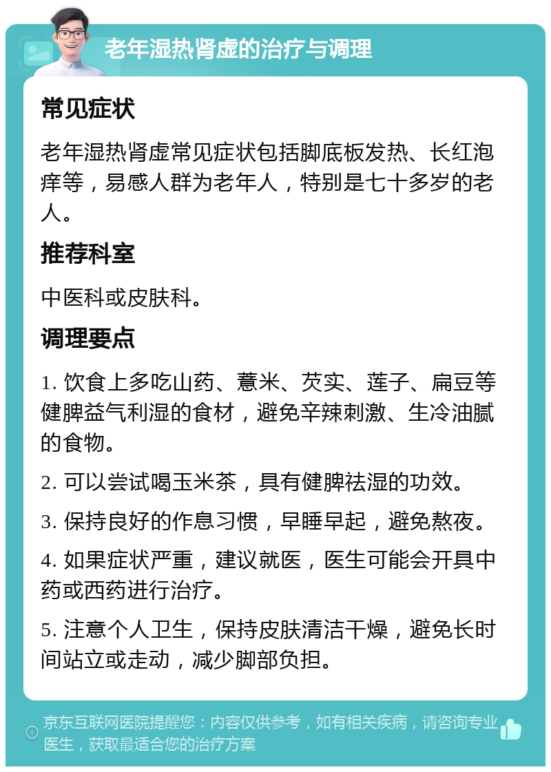 老年湿热肾虚的治疗与调理 常见症状 老年湿热肾虚常见症状包括脚底板发热、长红泡痒等，易感人群为老年人，特别是七十多岁的老人。 推荐科室 中医科或皮肤科。 调理要点 1. 饮食上多吃山药、薏米、芡实、莲子、扁豆等健脾益气利湿的食材，避免辛辣刺激、生冷油腻的食物。 2. 可以尝试喝玉米茶，具有健脾祛湿的功效。 3. 保持良好的作息习惯，早睡早起，避免熬夜。 4. 如果症状严重，建议就医，医生可能会开具中药或西药进行治疗。 5. 注意个人卫生，保持皮肤清洁干燥，避免长时间站立或走动，减少脚部负担。