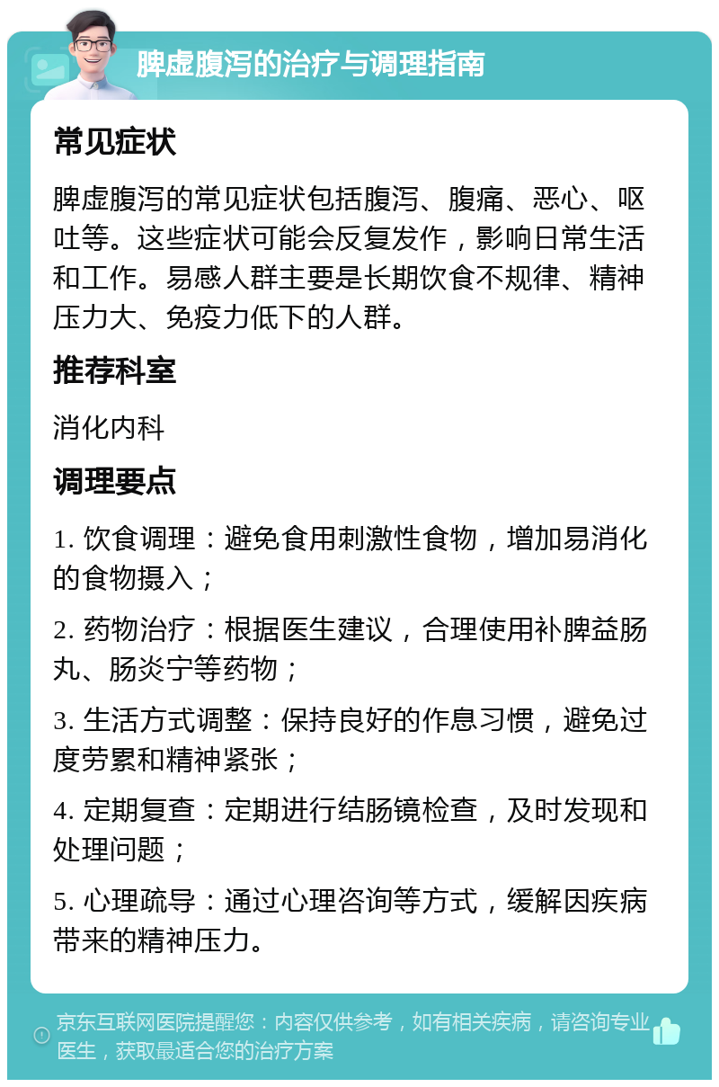 脾虚腹泻的治疗与调理指南 常见症状 脾虚腹泻的常见症状包括腹泻、腹痛、恶心、呕吐等。这些症状可能会反复发作，影响日常生活和工作。易感人群主要是长期饮食不规律、精神压力大、免疫力低下的人群。 推荐科室 消化内科 调理要点 1. 饮食调理：避免食用刺激性食物，增加易消化的食物摄入； 2. 药物治疗：根据医生建议，合理使用补脾益肠丸、肠炎宁等药物； 3. 生活方式调整：保持良好的作息习惯，避免过度劳累和精神紧张； 4. 定期复查：定期进行结肠镜检查，及时发现和处理问题； 5. 心理疏导：通过心理咨询等方式，缓解因疾病带来的精神压力。