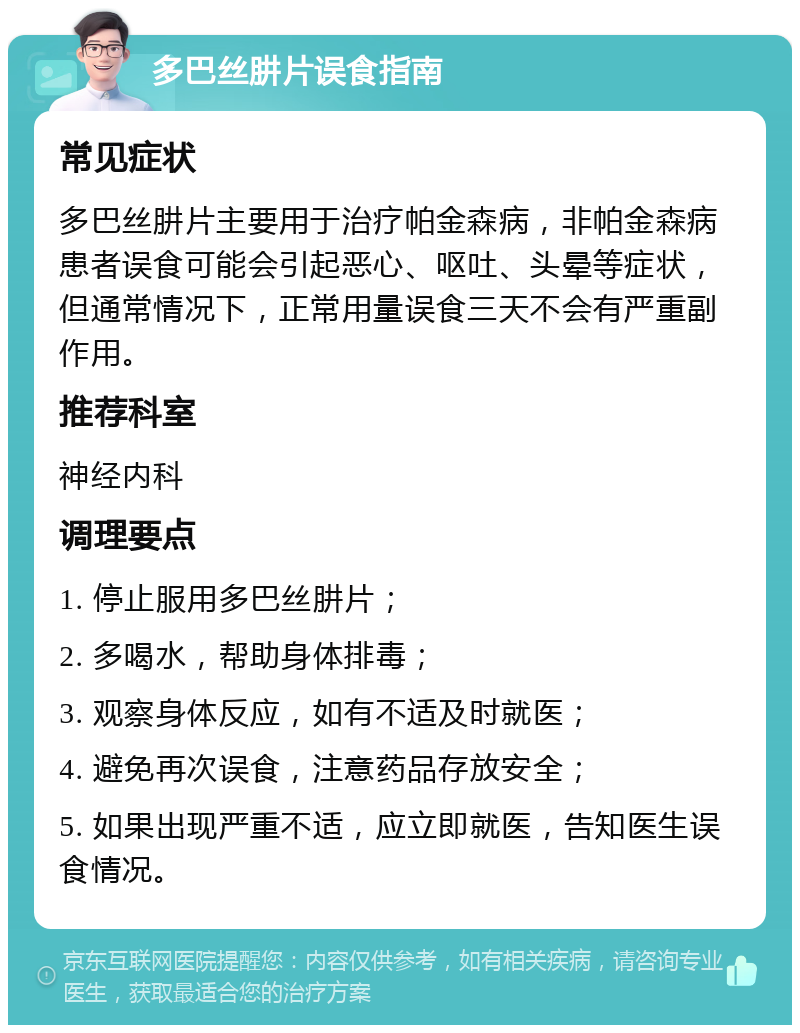 多巴丝肼片误食指南 常见症状 多巴丝肼片主要用于治疗帕金森病，非帕金森病患者误食可能会引起恶心、呕吐、头晕等症状，但通常情况下，正常用量误食三天不会有严重副作用。 推荐科室 神经内科 调理要点 1. 停止服用多巴丝肼片； 2. 多喝水，帮助身体排毒； 3. 观察身体反应，如有不适及时就医； 4. 避免再次误食，注意药品存放安全； 5. 如果出现严重不适，应立即就医，告知医生误食情况。