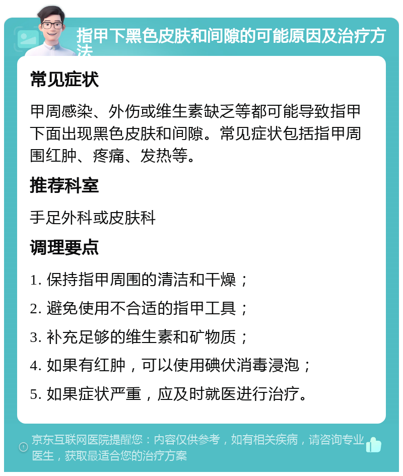 指甲下黑色皮肤和间隙的可能原因及治疗方法 常见症状 甲周感染、外伤或维生素缺乏等都可能导致指甲下面出现黑色皮肤和间隙。常见症状包括指甲周围红肿、疼痛、发热等。 推荐科室 手足外科或皮肤科 调理要点 1. 保持指甲周围的清洁和干燥； 2. 避免使用不合适的指甲工具； 3. 补充足够的维生素和矿物质； 4. 如果有红肿，可以使用碘伏消毒浸泡； 5. 如果症状严重，应及时就医进行治疗。