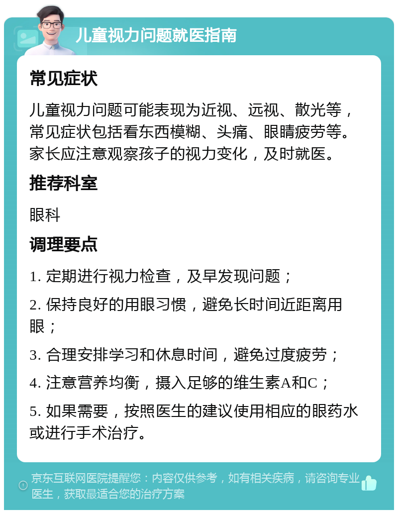 儿童视力问题就医指南 常见症状 儿童视力问题可能表现为近视、远视、散光等，常见症状包括看东西模糊、头痛、眼睛疲劳等。家长应注意观察孩子的视力变化，及时就医。 推荐科室 眼科 调理要点 1. 定期进行视力检查，及早发现问题； 2. 保持良好的用眼习惯，避免长时间近距离用眼； 3. 合理安排学习和休息时间，避免过度疲劳； 4. 注意营养均衡，摄入足够的维生素A和C； 5. 如果需要，按照医生的建议使用相应的眼药水或进行手术治疗。