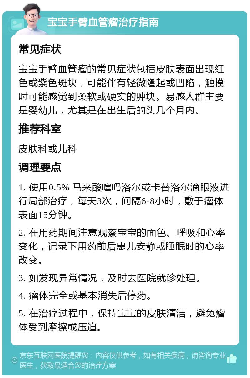 宝宝手臂血管瘤治疗指南 常见症状 宝宝手臂血管瘤的常见症状包括皮肤表面出现红色或紫色斑块，可能伴有轻微隆起或凹陷，触摸时可能感觉到柔软或硬实的肿块。易感人群主要是婴幼儿，尤其是在出生后的头几个月内。 推荐科室 皮肤科或儿科 调理要点 1. 使用0.5% 马来酸噻吗洛尔或卡替洛尔滴眼液进行局部治疗，每天3次，间隔6-8小时，敷于瘤体表面15分钟。 2. 在用药期间注意观察宝宝的面色、呼吸和心率变化，记录下用药前后患儿安静或睡眠时的心率改变。 3. 如发现异常情况，及时去医院就诊处理。 4. 瘤体完全或基本消失后停药。 5. 在治疗过程中，保持宝宝的皮肤清洁，避免瘤体受到摩擦或压迫。