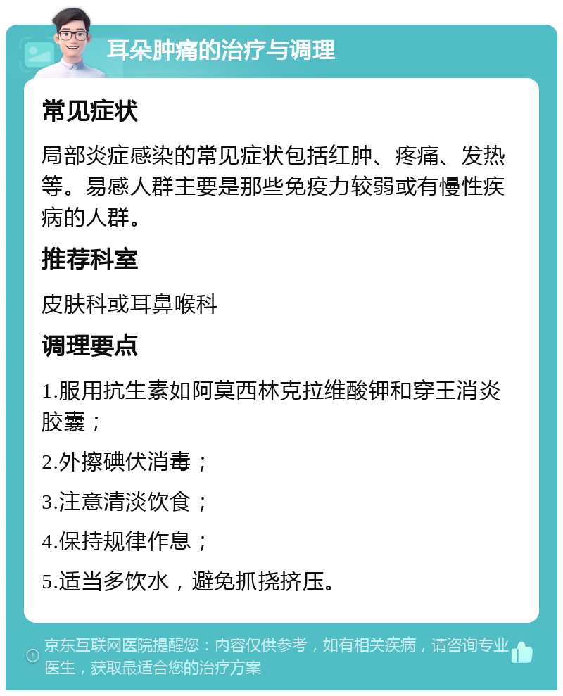 耳朵肿痛的治疗与调理 常见症状 局部炎症感染的常见症状包括红肿、疼痛、发热等。易感人群主要是那些免疫力较弱或有慢性疾病的人群。 推荐科室 皮肤科或耳鼻喉科 调理要点 1.服用抗生素如阿莫西林克拉维酸钾和穿王消炎胶囊； 2.外擦碘伏消毒； 3.注意清淡饮食； 4.保持规律作息； 5.适当多饮水，避免抓挠挤压。