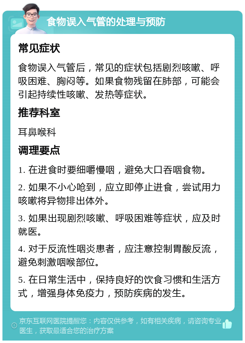 食物误入气管的处理与预防 常见症状 食物误入气管后，常见的症状包括剧烈咳嗽、呼吸困难、胸闷等。如果食物残留在肺部，可能会引起持续性咳嗽、发热等症状。 推荐科室 耳鼻喉科 调理要点 1. 在进食时要细嚼慢咽，避免大口吞咽食物。 2. 如果不小心呛到，应立即停止进食，尝试用力咳嗽将异物排出体外。 3. 如果出现剧烈咳嗽、呼吸困难等症状，应及时就医。 4. 对于反流性咽炎患者，应注意控制胃酸反流，避免刺激咽喉部位。 5. 在日常生活中，保持良好的饮食习惯和生活方式，增强身体免疫力，预防疾病的发生。