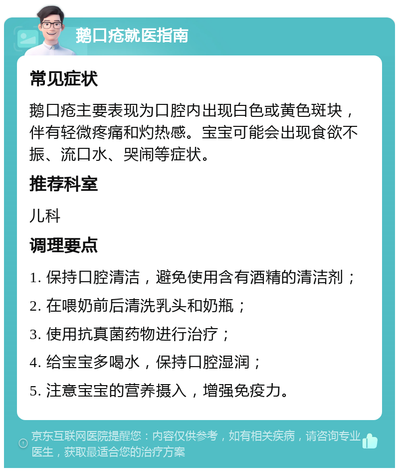 鹅口疮就医指南 常见症状 鹅口疮主要表现为口腔内出现白色或黄色斑块，伴有轻微疼痛和灼热感。宝宝可能会出现食欲不振、流口水、哭闹等症状。 推荐科室 儿科 调理要点 1. 保持口腔清洁，避免使用含有酒精的清洁剂； 2. 在喂奶前后清洗乳头和奶瓶； 3. 使用抗真菌药物进行治疗； 4. 给宝宝多喝水，保持口腔湿润； 5. 注意宝宝的营养摄入，增强免疫力。