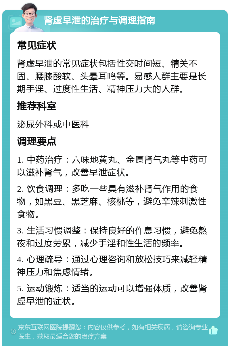 肾虚早泄的治疗与调理指南 常见症状 肾虚早泄的常见症状包括性交时间短、精关不固、腰膝酸软、头晕耳鸣等。易感人群主要是长期手淫、过度性生活、精神压力大的人群。 推荐科室 泌尿外科或中医科 调理要点 1. 中药治疗：六味地黄丸、金匮肾气丸等中药可以滋补肾气，改善早泄症状。 2. 饮食调理：多吃一些具有滋补肾气作用的食物，如黑豆、黑芝麻、核桃等，避免辛辣刺激性食物。 3. 生活习惯调整：保持良好的作息习惯，避免熬夜和过度劳累，减少手淫和性生活的频率。 4. 心理疏导：通过心理咨询和放松技巧来减轻精神压力和焦虑情绪。 5. 运动锻炼：适当的运动可以增强体质，改善肾虚早泄的症状。