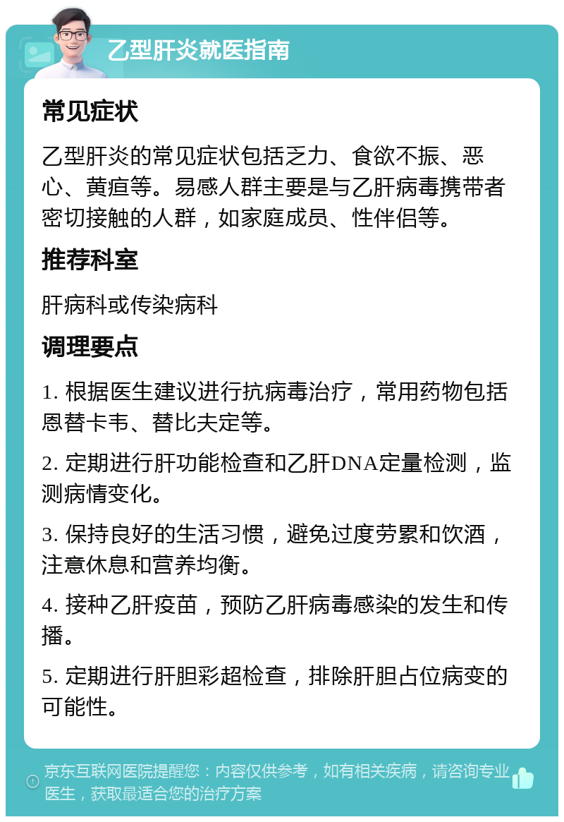 乙型肝炎就医指南 常见症状 乙型肝炎的常见症状包括乏力、食欲不振、恶心、黄疸等。易感人群主要是与乙肝病毒携带者密切接触的人群，如家庭成员、性伴侣等。 推荐科室 肝病科或传染病科 调理要点 1. 根据医生建议进行抗病毒治疗，常用药物包括恩替卡韦、替比夫定等。 2. 定期进行肝功能检查和乙肝DNA定量检测，监测病情变化。 3. 保持良好的生活习惯，避免过度劳累和饮酒，注意休息和营养均衡。 4. 接种乙肝疫苗，预防乙肝病毒感染的发生和传播。 5. 定期进行肝胆彩超检查，排除肝胆占位病变的可能性。