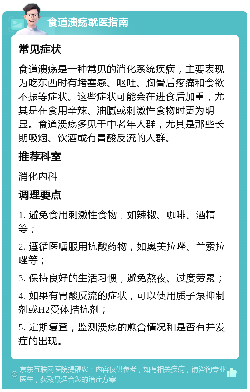 食道溃疡就医指南 常见症状 食道溃疡是一种常见的消化系统疾病，主要表现为吃东西时有堵塞感、呕吐、胸骨后疼痛和食欲不振等症状。这些症状可能会在进食后加重，尤其是在食用辛辣、油腻或刺激性食物时更为明显。食道溃疡多见于中老年人群，尤其是那些长期吸烟、饮酒或有胃酸反流的人群。 推荐科室 消化内科 调理要点 1. 避免食用刺激性食物，如辣椒、咖啡、酒精等； 2. 遵循医嘱服用抗酸药物，如奥美拉唑、兰索拉唑等； 3. 保持良好的生活习惯，避免熬夜、过度劳累； 4. 如果有胃酸反流的症状，可以使用质子泵抑制剂或H2受体拮抗剂； 5. 定期复查，监测溃疡的愈合情况和是否有并发症的出现。