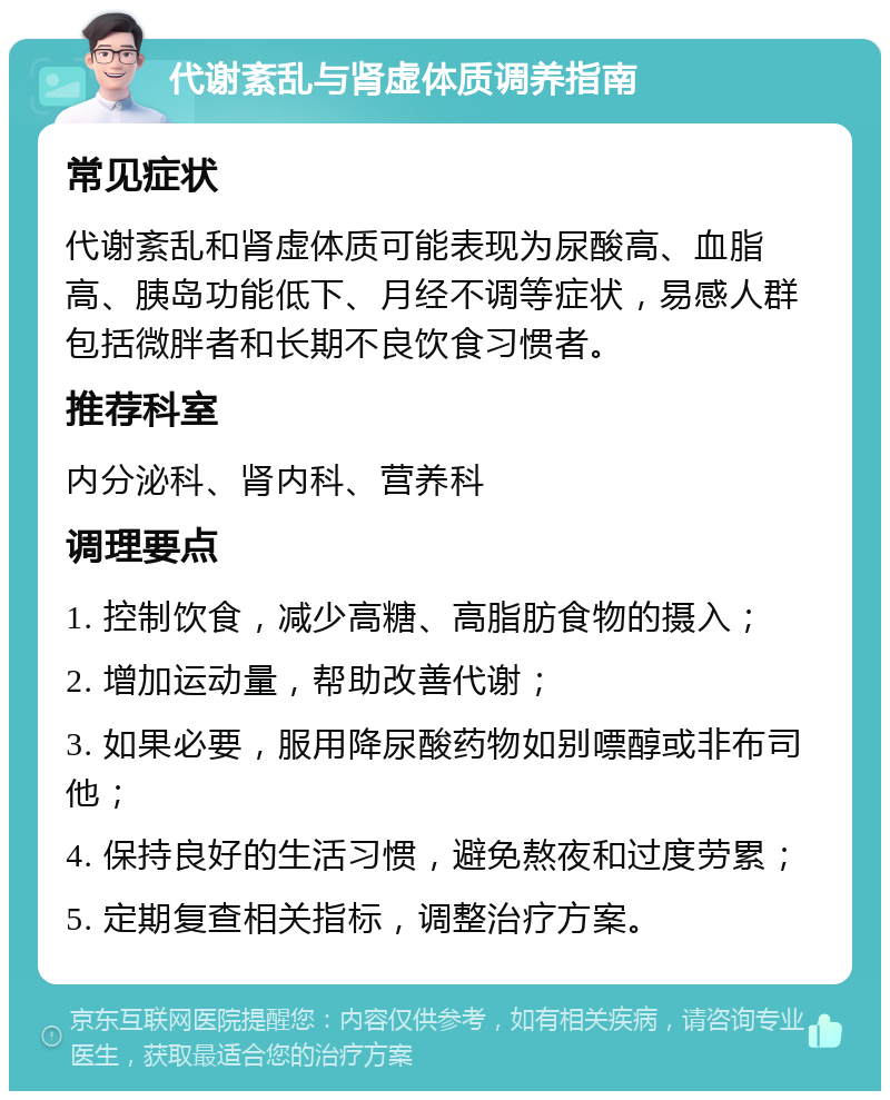 代谢紊乱与肾虚体质调养指南 常见症状 代谢紊乱和肾虚体质可能表现为尿酸高、血脂高、胰岛功能低下、月经不调等症状，易感人群包括微胖者和长期不良饮食习惯者。 推荐科室 内分泌科、肾内科、营养科 调理要点 1. 控制饮食，减少高糖、高脂肪食物的摄入； 2. 增加运动量，帮助改善代谢； 3. 如果必要，服用降尿酸药物如别嘌醇或非布司他； 4. 保持良好的生活习惯，避免熬夜和过度劳累； 5. 定期复查相关指标，调整治疗方案。