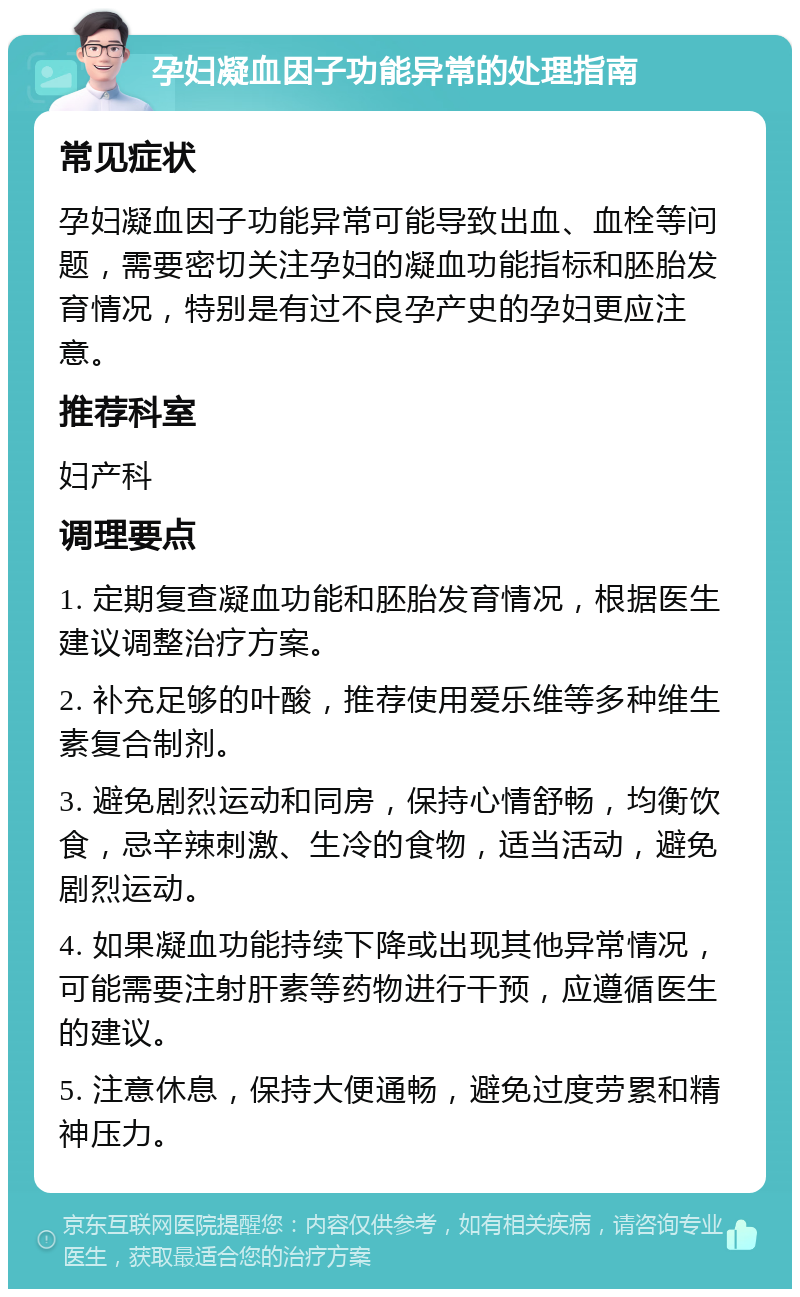 孕妇凝血因子功能异常的处理指南 常见症状 孕妇凝血因子功能异常可能导致出血、血栓等问题，需要密切关注孕妇的凝血功能指标和胚胎发育情况，特别是有过不良孕产史的孕妇更应注意。 推荐科室 妇产科 调理要点 1. 定期复查凝血功能和胚胎发育情况，根据医生建议调整治疗方案。 2. 补充足够的叶酸，推荐使用爱乐维等多种维生素复合制剂。 3. 避免剧烈运动和同房，保持心情舒畅，均衡饮食，忌辛辣刺激、生冷的食物，适当活动，避免剧烈运动。 4. 如果凝血功能持续下降或出现其他异常情况，可能需要注射肝素等药物进行干预，应遵循医生的建议。 5. 注意休息，保持大便通畅，避免过度劳累和精神压力。