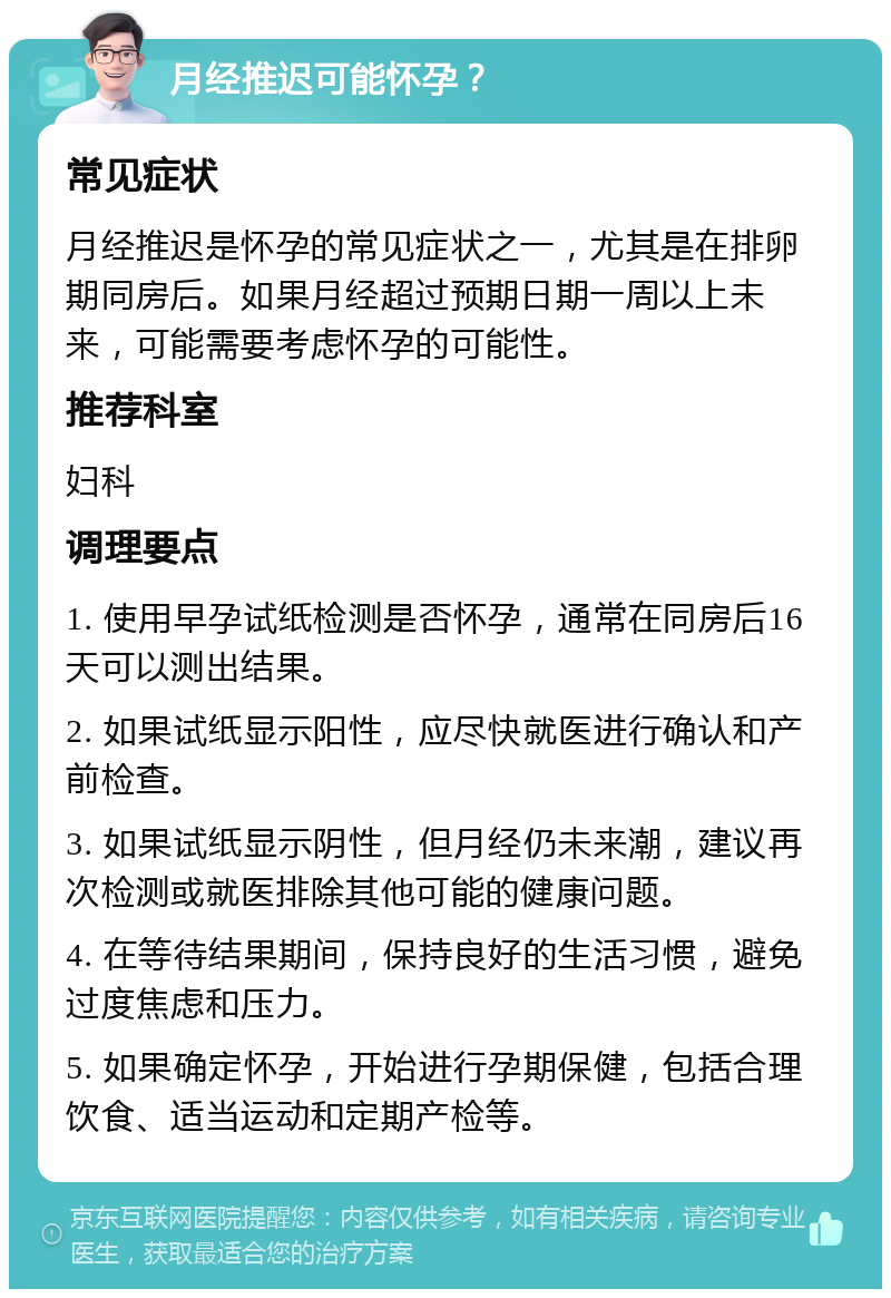 月经推迟可能怀孕？ 常见症状 月经推迟是怀孕的常见症状之一，尤其是在排卵期同房后。如果月经超过预期日期一周以上未来，可能需要考虑怀孕的可能性。 推荐科室 妇科 调理要点 1. 使用早孕试纸检测是否怀孕，通常在同房后16天可以测出结果。 2. 如果试纸显示阳性，应尽快就医进行确认和产前检查。 3. 如果试纸显示阴性，但月经仍未来潮，建议再次检测或就医排除其他可能的健康问题。 4. 在等待结果期间，保持良好的生活习惯，避免过度焦虑和压力。 5. 如果确定怀孕，开始进行孕期保健，包括合理饮食、适当运动和定期产检等。