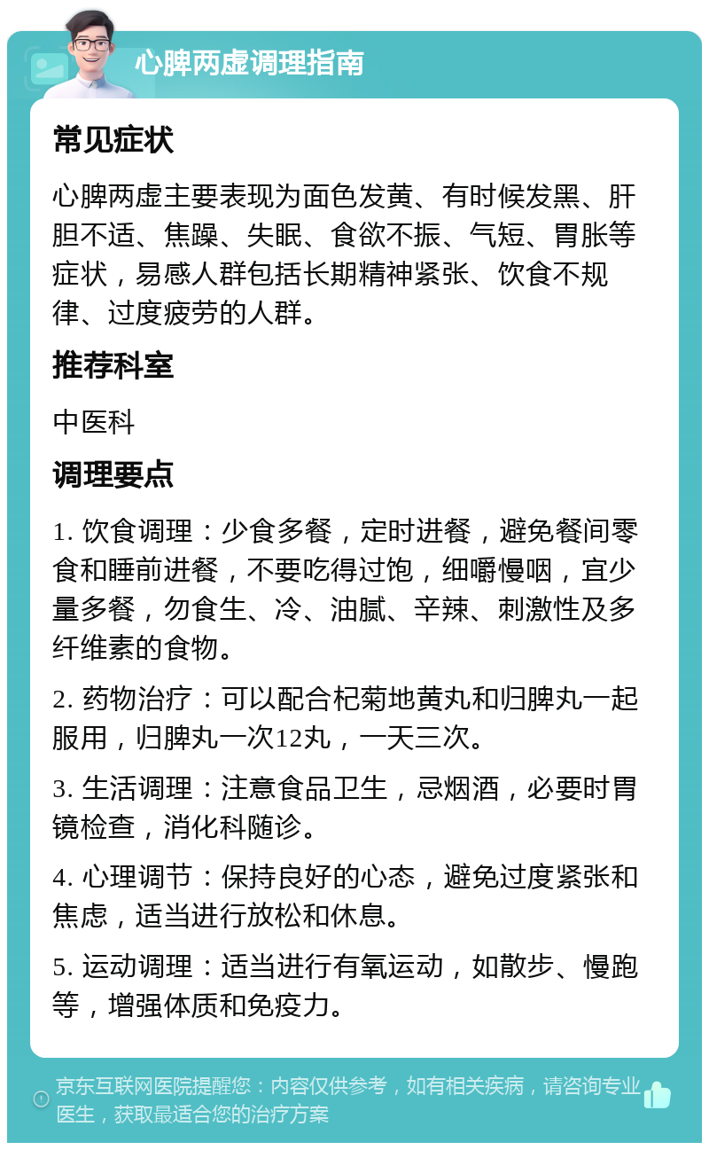 心脾两虚调理指南 常见症状 心脾两虚主要表现为面色发黄、有时候发黑、肝胆不适、焦躁、失眠、食欲不振、气短、胃胀等症状，易感人群包括长期精神紧张、饮食不规律、过度疲劳的人群。 推荐科室 中医科 调理要点 1. 饮食调理：少食多餐，定时进餐，避免餐间零食和睡前进餐，不要吃得过饱，细嚼慢咽，宜少量多餐，勿食生、冷、油腻、辛辣、刺激性及多纤维素的食物。 2. 药物治疗：可以配合杞菊地黄丸和归脾丸一起服用，归脾丸一次12丸，一天三次。 3. 生活调理：注意食品卫生，忌烟酒，必要时胃镜检查，消化科随诊。 4. 心理调节：保持良好的心态，避免过度紧张和焦虑，适当进行放松和休息。 5. 运动调理：适当进行有氧运动，如散步、慢跑等，增强体质和免疫力。