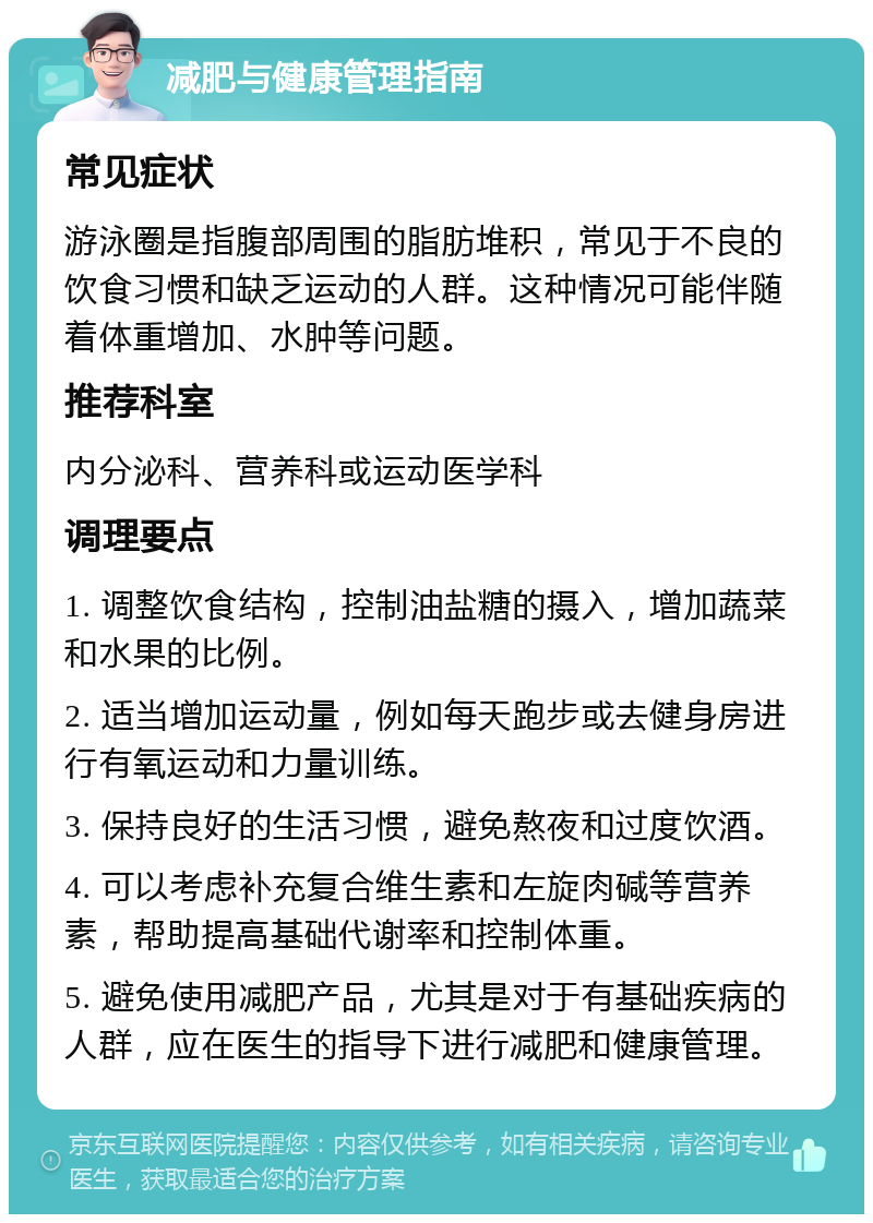 减肥与健康管理指南 常见症状 游泳圈是指腹部周围的脂肪堆积，常见于不良的饮食习惯和缺乏运动的人群。这种情况可能伴随着体重增加、水肿等问题。 推荐科室 内分泌科、营养科或运动医学科 调理要点 1. 调整饮食结构，控制油盐糖的摄入，增加蔬菜和水果的比例。 2. 适当增加运动量，例如每天跑步或去健身房进行有氧运动和力量训练。 3. 保持良好的生活习惯，避免熬夜和过度饮酒。 4. 可以考虑补充复合维生素和左旋肉碱等营养素，帮助提高基础代谢率和控制体重。 5. 避免使用减肥产品，尤其是对于有基础疾病的人群，应在医生的指导下进行减肥和健康管理。