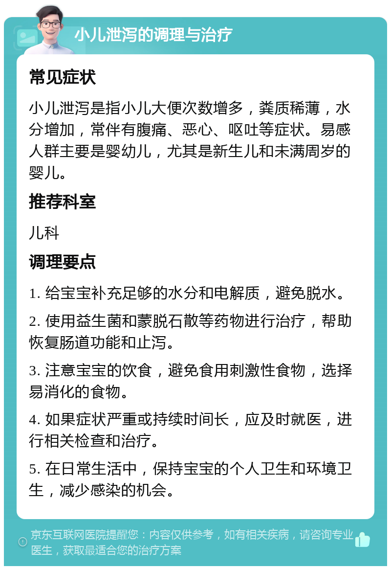 小儿泄泻的调理与治疗 常见症状 小儿泄泻是指小儿大便次数增多，粪质稀薄，水分增加，常伴有腹痛、恶心、呕吐等症状。易感人群主要是婴幼儿，尤其是新生儿和未满周岁的婴儿。 推荐科室 儿科 调理要点 1. 给宝宝补充足够的水分和电解质，避免脱水。 2. 使用益生菌和蒙脱石散等药物进行治疗，帮助恢复肠道功能和止泻。 3. 注意宝宝的饮食，避免食用刺激性食物，选择易消化的食物。 4. 如果症状严重或持续时间长，应及时就医，进行相关检查和治疗。 5. 在日常生活中，保持宝宝的个人卫生和环境卫生，减少感染的机会。