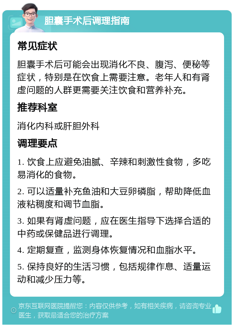 胆囊手术后调理指南 常见症状 胆囊手术后可能会出现消化不良、腹泻、便秘等症状，特别是在饮食上需要注意。老年人和有肾虚问题的人群更需要关注饮食和营养补充。 推荐科室 消化内科或肝胆外科 调理要点 1. 饮食上应避免油腻、辛辣和刺激性食物，多吃易消化的食物。 2. 可以适量补充鱼油和大豆卵磷脂，帮助降低血液粘稠度和调节血脂。 3. 如果有肾虚问题，应在医生指导下选择合适的中药或保健品进行调理。 4. 定期复查，监测身体恢复情况和血脂水平。 5. 保持良好的生活习惯，包括规律作息、适量运动和减少压力等。