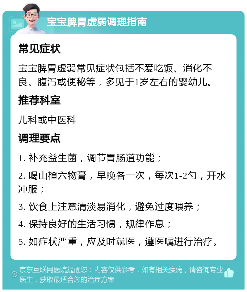 宝宝脾胃虚弱调理指南 常见症状 宝宝脾胃虚弱常见症状包括不爱吃饭、消化不良、腹泻或便秘等，多见于1岁左右的婴幼儿。 推荐科室 儿科或中医科 调理要点 1. 补充益生菌，调节胃肠道功能； 2. 喝山楂六物膏，早晚各一次，每次1-2勺，开水冲服； 3. 饮食上注意清淡易消化，避免过度喂养； 4. 保持良好的生活习惯，规律作息； 5. 如症状严重，应及时就医，遵医嘱进行治疗。