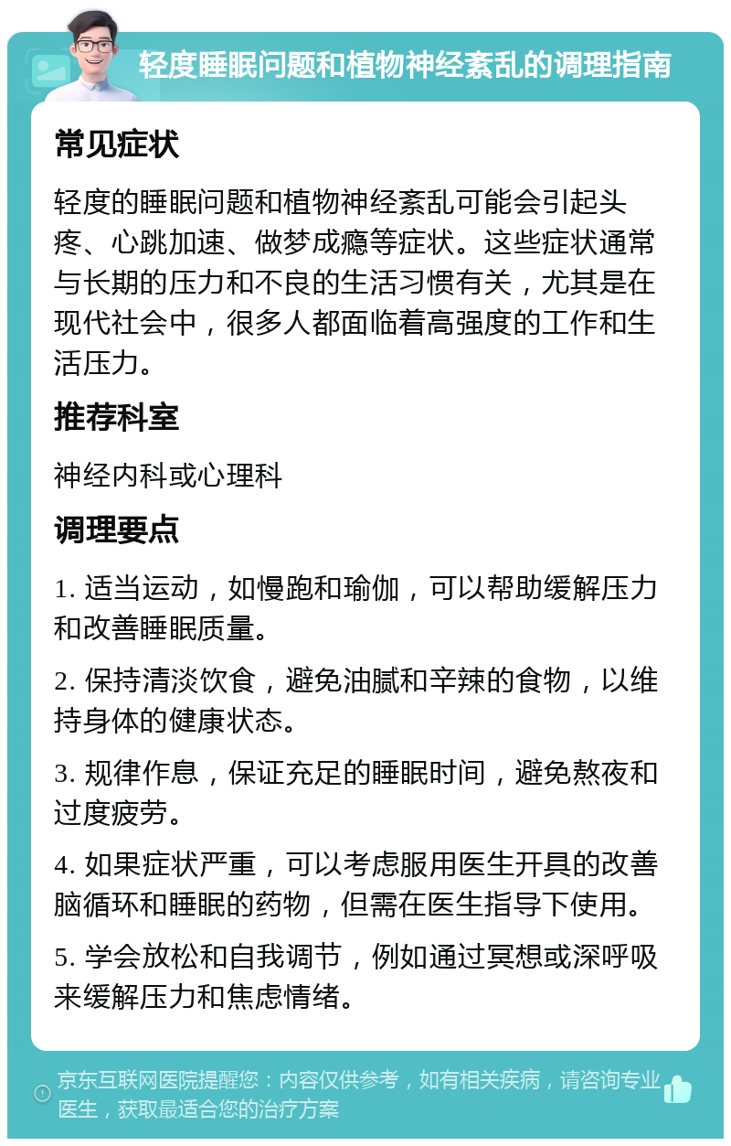 轻度睡眠问题和植物神经紊乱的调理指南 常见症状 轻度的睡眠问题和植物神经紊乱可能会引起头疼、心跳加速、做梦成瘾等症状。这些症状通常与长期的压力和不良的生活习惯有关，尤其是在现代社会中，很多人都面临着高强度的工作和生活压力。 推荐科室 神经内科或心理科 调理要点 1. 适当运动，如慢跑和瑜伽，可以帮助缓解压力和改善睡眠质量。 2. 保持清淡饮食，避免油腻和辛辣的食物，以维持身体的健康状态。 3. 规律作息，保证充足的睡眠时间，避免熬夜和过度疲劳。 4. 如果症状严重，可以考虑服用医生开具的改善脑循环和睡眠的药物，但需在医生指导下使用。 5. 学会放松和自我调节，例如通过冥想或深呼吸来缓解压力和焦虑情绪。