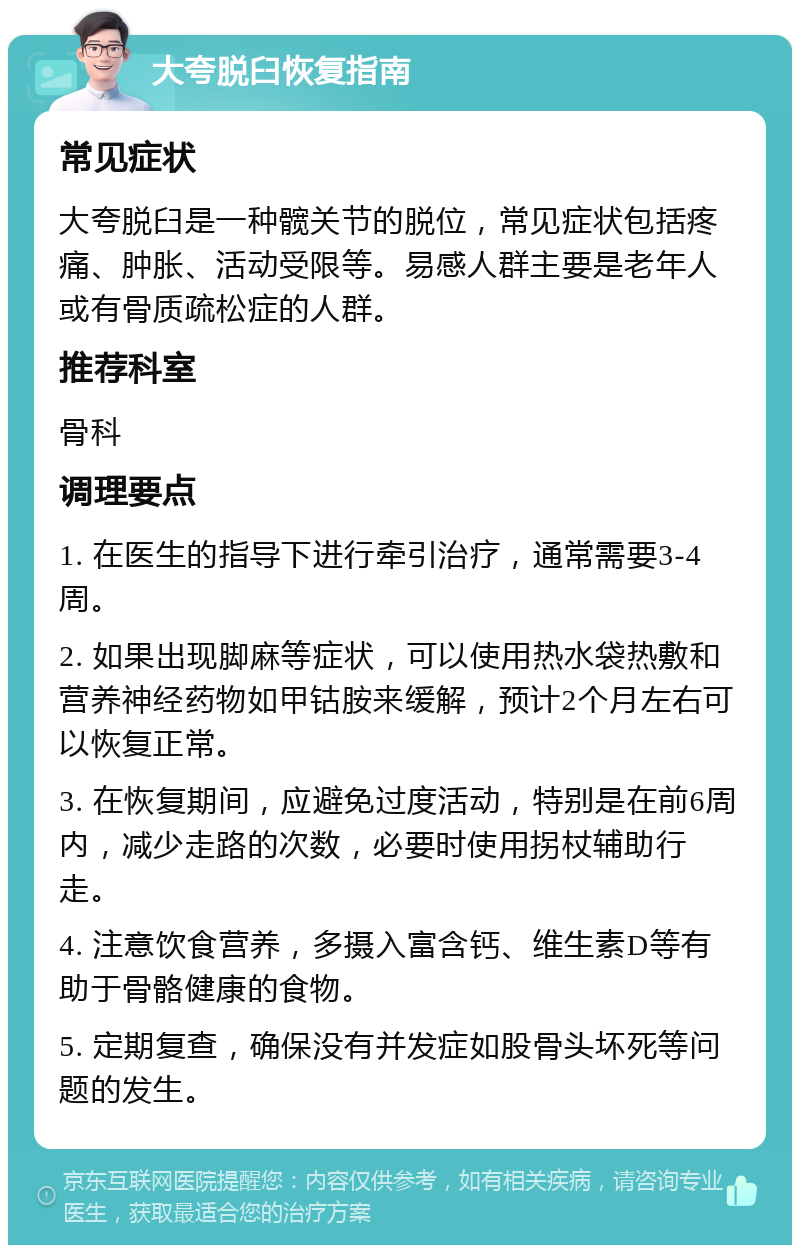 大夸脱臼恢复指南 常见症状 大夸脱臼是一种髋关节的脱位，常见症状包括疼痛、肿胀、活动受限等。易感人群主要是老年人或有骨质疏松症的人群。 推荐科室 骨科 调理要点 1. 在医生的指导下进行牵引治疗，通常需要3-4周。 2. 如果出现脚麻等症状，可以使用热水袋热敷和营养神经药物如甲钴胺来缓解，预计2个月左右可以恢复正常。 3. 在恢复期间，应避免过度活动，特别是在前6周内，减少走路的次数，必要时使用拐杖辅助行走。 4. 注意饮食营养，多摄入富含钙、维生素D等有助于骨骼健康的食物。 5. 定期复查，确保没有并发症如股骨头坏死等问题的发生。