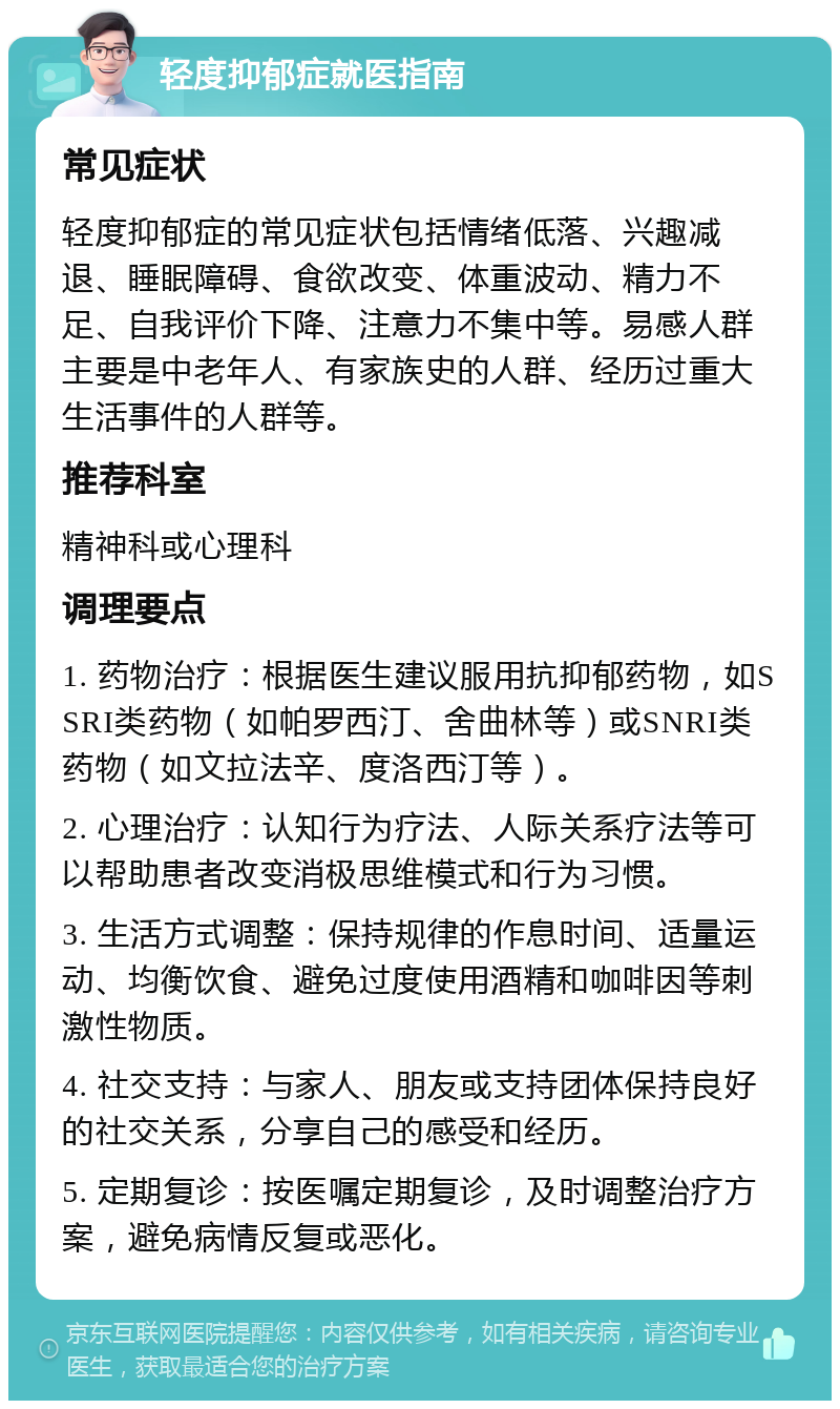 轻度抑郁症就医指南 常见症状 轻度抑郁症的常见症状包括情绪低落、兴趣减退、睡眠障碍、食欲改变、体重波动、精力不足、自我评价下降、注意力不集中等。易感人群主要是中老年人、有家族史的人群、经历过重大生活事件的人群等。 推荐科室 精神科或心理科 调理要点 1. 药物治疗：根据医生建议服用抗抑郁药物，如SSRI类药物（如帕罗西汀、舍曲林等）或SNRI类药物（如文拉法辛、度洛西汀等）。 2. 心理治疗：认知行为疗法、人际关系疗法等可以帮助患者改变消极思维模式和行为习惯。 3. 生活方式调整：保持规律的作息时间、适量运动、均衡饮食、避免过度使用酒精和咖啡因等刺激性物质。 4. 社交支持：与家人、朋友或支持团体保持良好的社交关系，分享自己的感受和经历。 5. 定期复诊：按医嘱定期复诊，及时调整治疗方案，避免病情反复或恶化。