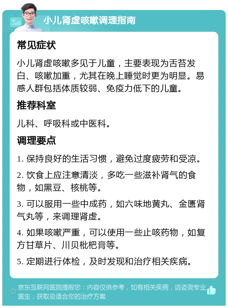 小儿肾虚咳嗽调理指南 常见症状 小儿肾虚咳嗽多见于儿童，主要表现为舌苔发白、咳嗽加重，尤其在晚上睡觉时更为明显。易感人群包括体质较弱、免疫力低下的儿童。 推荐科室 儿科、呼吸科或中医科。 调理要点 1. 保持良好的生活习惯，避免过度疲劳和受凉。 2. 饮食上应注意清淡，多吃一些滋补肾气的食物，如黑豆、核桃等。 3. 可以服用一些中成药，如六味地黄丸、金匮肾气丸等，来调理肾虚。 4. 如果咳嗽严重，可以使用一些止咳药物，如复方甘草片、川贝枇杷膏等。 5. 定期进行体检，及时发现和治疗相关疾病。